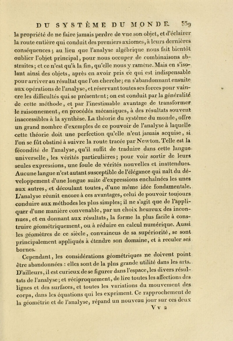 la propriété de ne faire jamais perdre de vue son o])jet, et d’éclairer la route entière qui conduit des premiers axiomes, à leurs dernières conséquences 5 au lieu que l’analyse algébrique nous fait bientôt oublier l’objet principal, pour nous occuper de combinaisons ab- straites j et ce n’est qu’à la lin, qu’elle nous y ramène. Mais en s’iso- lant ainsi des objets, après en avoir pris ce qui est indispensable pour arriver au résultat que l’on clierchej en s’abandonnant ensuite aux opérations de l’analyse, et réservant toutes ses forces pour vain- cre les difficultés qui se présentent; on est conduit par la généralité de cette méthode, et par l’inestimable avantage de transformer le raisonnement, en procédés mécaniques, à des résultats souvent inaccessibles à la synthèse. La théorie du système du monde, offre un grand nombre d’exemples de ce pouvoir de l’analyse à laquelle cette théorie doit une perfection qu’elle n’eut jamais acquise, si l’on se fût obstiné à suivre la route tracée par Newton. Telle est la fécondité de l’analyse, qu’il suffit de traduire dans cette langue- universelle , les vérités particulières ; pour voir sortir de leurs seules expressions, une foule de vérités nouvelles et inattendues. Aucune langue n’est autant susceptible de l’élégance qui naît du dé- veloppement d’une longue suite d’expressions enchainees les unes aux autres, et découlant toutes, d’une même idée fondamentale. L’analyse réunit encore à ces avantages, celui de pouvoir toujours conduire aux méthodes les plus simples; il ne s agit que de 1 appli- quer d’une manière convenable, par un choix heureux des incon- nues , et en donnant aux résultats, la forme la plus facile à cons- truire géométriquement, ou à réduire en calcul numérique. Aussi les géomètres de ce siècle, convaincus de sa supériorité, se sont principalement appliqués à étendre son domaine, et à reculer sei bornes. Cependant, les considérations géométriques ne doivent point être abandonnées : elles sont de la plus grande utilité dans les arts. D’ailleurs, il est curieux de se figurer dans l’espace, les divers résul- tats de l’analyse ; et réciproquement, de lire toutes les affections des lignes et des surfaces, et toutes les variations du mouvement des corps, dans les équations qui les expriment. Ce rapprochement de la géométrie et de l’analyse, répand un nouveau jour sur ces deux ^ Vv 2
