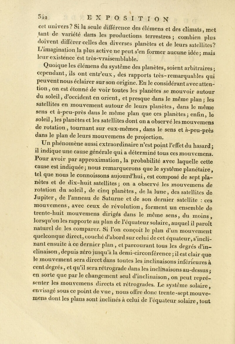 cet univers ? Si la seule différence des élémens et des climats, met ^tant de variété dans les productions terrestres ; combien plus oivent différer celles des diverses planètes et de leurs satellites? L’imagination la plus active ne peut s’en former aucune idéej mais leur existence est très-vraisemblable. Quoique les élémens du système des planètes, soient arbitraires ; cependant, ils ont entr’eux, des rapports très-remarquables qui peuvent nous éclairer sur son origine. En le considérant avec atten- tion, on est étonné de voir toutes les planètes se mouvoir autour du soleil, d’occident en orient, et presque dans le même plan • les satellites en mouvement autour de leurs planètes, dans le même sens et à-peu-près dans le même plan que ces planètes - enfin, le soleil, les planètes et les satellites dont on a observé les mouvemens de rotation, tournant sur eux-mêmes, dans le sens et à-peu-près dans le plan de leurs mouvemens de projection. Un pliénomène aussi extraordinaire n’est point l’effet du hasard j il indique une cause générale qui a déterminé tous ces mouvemens. Pour avoir par approximation, la probabilité avec laquelle cette cause est indiquée ; nous remarquerons que le système planétaire, tel que nous le connoissons aujourd’hui, est composé de sept pla- nètes et de dix-huit satellites ; on a observé les mouvemens de rotation du soleil, de cinq planètes, de la lune, des satellites de Jupiter, de 1 anneau de Saturne et de son dernier satellite : ces mouvemens, avec ceux de révolution, forment un ensemble de trente-huit mouvemens dirigés dans le même sens, du moins, lorsqu’on les rapporte au plan de l’équateur solaire, auquel il paroit naturel de les comparer. Si l’on conçoit le plan d’un mouvement quelconque direct, couché d’abord sur celui de cet équateur, s’incli- nant ensuite à ce dernier plan , et parcourant tous les degrés d’in- clinaison , depuis zéro jusqu’à la demi-circonférence j il est clair que le mouvement sera direct dans toutes les inclinaisons inférieures à cent degrés, et qu’il sera rétrograde dans les inclinaisons au-dessus j en sorte que par le changement seul d’inclinaison, on peut repré- senter les mouvemens directs et rétrogrades. Le système solaire, envisagé sous ce point de vue, nous ofire donc trente -sept mouve- mens dont les plans sont inclinés à celui de l’équateur solaire, tout