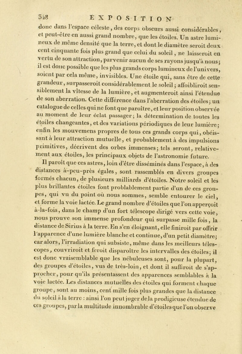 donc dans l’espace céleste, des corps obscurs aussi considérables, et peul-elre en aussi grand nombre, que les étoiles. Un astre lumi- neux de meme densité que la terre, et dont le diamètre seroit deux cent cinquante fois plus grand que celui du soleil, né laisseroit eil xertu de son attraction, parvenir aucun de ses rayons jusqu’à nousj il est donc possible que les plus grands corps lumineux de l’univers, soient par cela même, invisibles. Une étoile qui, sans être de cette giandeui, suipasseioit considérablement le soleil j affoibliroit sen- siblement la vitesse de la lumière, et augmenteroit ainsi l’étendue de son aberration. Cette différence dans l’aberration des étoiles j un catalogue de celles qui ne font que paroître, et leur position observée au moment de leur éclat passager j la détermination de toutes les étoiles changeantes, et des variations périodiques de leur lumière; enfin les mouvemens propres de tous ces grands corps qui, obéis- sant à leur attraction mutuelle, et probablement à des impulsions primitives, décrivent des orbes immenses; tels seront, relative- ment aux étoiles, les principaux objets de l’astronomie future. Il paroit que ces astres, loin d’être disséminés dans l’espace, à des distances a-peu-pres égales, sont rassemblés en divers groupes foi mes chacun, de plusieurs milliards d’étoiles. Notre soleil et les plus biillantes étoiles font problableinent partie d’un de ces grou- pes, qui vu du point où nous sommes, semble entourer le ciel, et forme la voie lactée. Le grand nombre d’etoiles que l’on apperçoit a-la-fois, dans le champ d’un fort télescope dirigé vers celte voie, nous prouve son immense profondeur qui surpasse mille fois , la distance de Sirius à la terre. En s’en éloignant, elle finiroit par offrir Lapparence d’une lumière blanche et continue, d’un petit diamètre; car alors, l’irradiation qui subsiste, même dans les meilleurs téles- copes, couvriroit et feroit disparoître les intervalles des étoiles; il est donc vraisemblable que les nébuleuses sont, pour la plupart, des groupes d’étoiles, vus de très-loin, et dont il sufliroit de s’ap- procher, pour qu’ils présentassent des apparences semblables à la voie lactée. Les distances mutuelles des étoiles qui forment chaque groupe, sont au moins, cent mille fois plus grandes que la distance du soleil a la terre : ainsi l’on peut juger delà prodigieuse étendue de CCS groupes, parla multitude innombrable d’étoiles que l’on observe