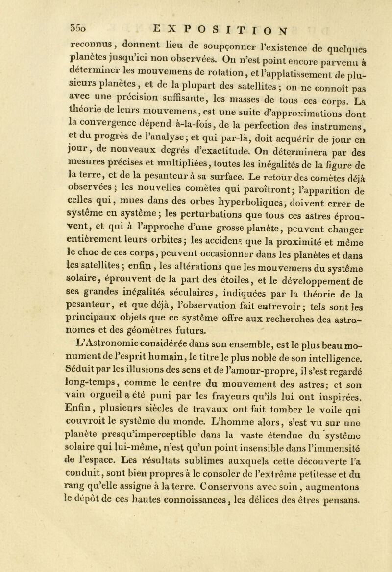 reconnus, donnent heu de soupçonner l’existence de quelques pknètes jusqu’ici non observées. On n’est point encore parvenu à determmer les inouvemens de rotation, et l’applatissement de plu- sieurs planètes, et de la plupart des satellites j on ne connoît pas avec une précision sulBsante, les masses de tous ces corps. La théorie de leurs mouvemens, est une suite d’approximations dont la convergence dépend à-la-fois, de la perfection des instrumens, et du progrès de l’analyse; et qui par-là, doit acquérir de jour en jour, de nouveaux degrés d’exactitude. On déterminera par des mesures précises et multipliées, toutes les inégalités de la figure de la terie, et de la pesanteur a sa surface. Le retour des comètes déjà observées; les nouvelles comètes qui paroîtront; l’apparition de celles qui, mues dans des orbes hyperboliques, doivent errer de système en système ; les perturbations que tous ces astres éprou- vent, et qui a 1 approche dune grosse planète, peuvent changer entièrement leurs orbites ; les accident que la proximité et même le choc de ces corps, peuvent occasionner dans les planètes et dans les satellites ; enfin, les alterations que les mouvemens du système solaire, éprouvent de la part des étoiles, et le développement de ses grandes inégalités séculaires, indiquées par la théorie de la pesanteur, et que déjà, 1 observation fait entrevoir; tels sont les principaux objets que ce système offre aux recherches des astro- nomes et des géomètres futurs. L’Astronomie considérée dans son ensemble, est le plus beau mo- nument de 1 esprit humain, le titre le plus noble de son intelligence. Séduit par les illusions des sens et de l’amour-propre, il s’est regardé long-temps, comme le centre du mouvement des astres; et son vain orgueil a été puni par les frayeurs qu’ils lui ont inspirées. Enfin, plusieurs siècles de travaux ont fait tomber le voile qui couvroit le système du monde. L’homme alors, s’est vu sur une planète presqu’imperceptible dans la vaste étendue du système solaire qui lui-même, n’est qu’un point insensible dans rimmensité de l’espace. Les résultats sublimes auxquels cette découverte l’a conduit, sont bien propres à le consoler de l’extrême petitesse et du rang qu’elle assigne à la terre. Conservons avec soin , augmentons le depot de ces hautes connoissances, les délices des êtres pensans.