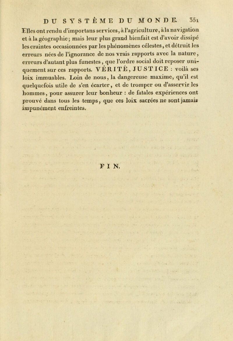 Elles ont rendu d’imporlans services, à l’agriculture, àla navigation et à la géographie ; mais leur plus grand bienfait est d’avoir dissipé les craintes occasionnées par les phénomènes célestes, et détruit les erreurs nées de l’ignorance de nos vrais rapports avec la nature, erreurs d’autant plus funestes, que l’ordre social doit reposer uni- quement sur ces rapports. VÉRITÉ, JUSTICE ; voihà ses loix immuables. Loin de nous, la dangereuse maxime, qu’il est quelquefois utile de s’en écarter, et de tromper ou d’asservir les hommes, pour assurer leur bonheur : de fatales expériences ont prouvé dans tous les temps, que ces loix sacrées ne sont jamais impunément enfreintes. FIN.