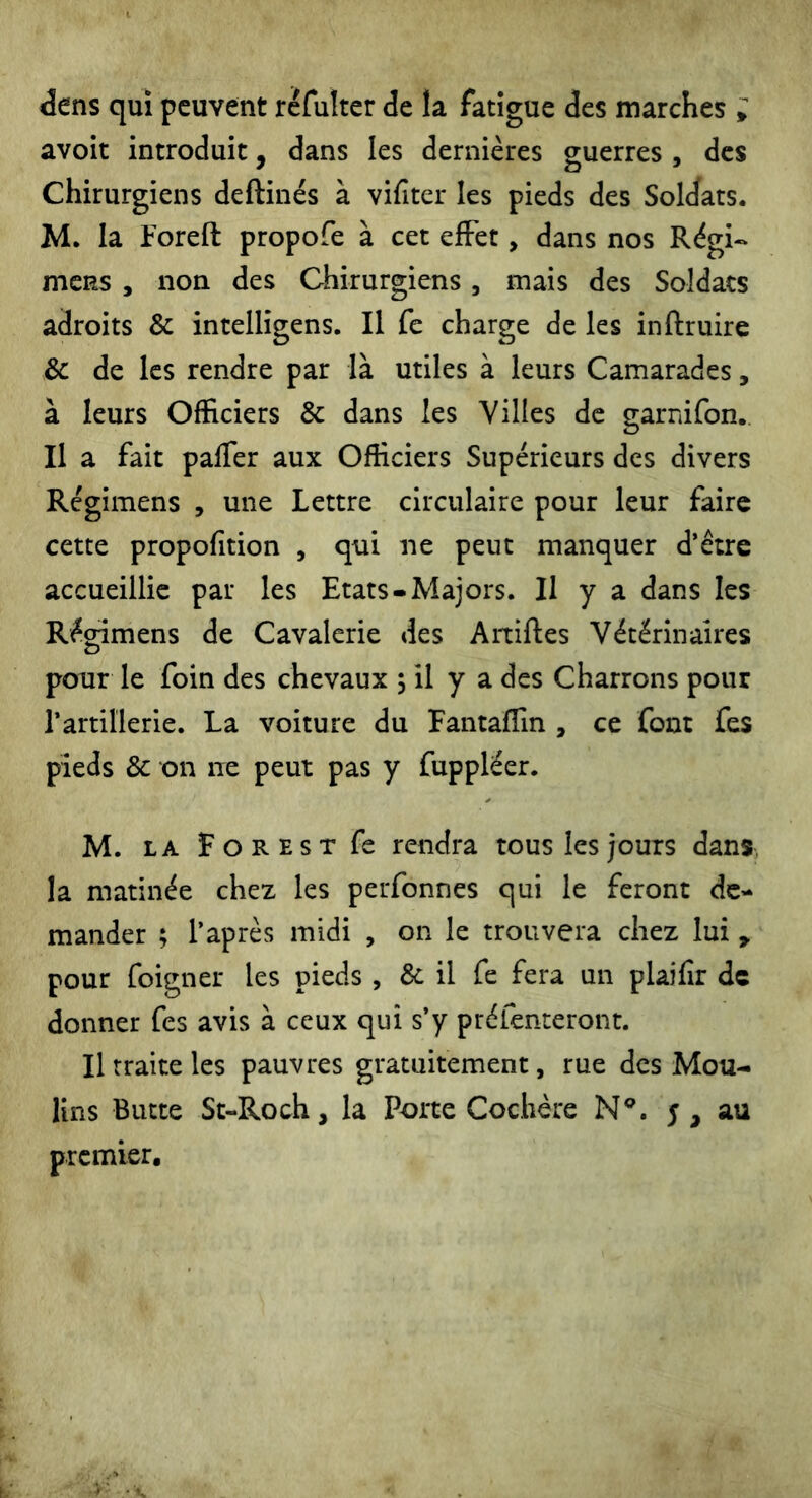 dens qui peuvent réfulter de la fatigue des marches ; avoit introduit, dans les dernières guerres , des Chirurgiens deftinés à vifiter les pieds des Soldats. M. la Foreft propofe à cet effet, dans nos Régi- mcRS , non des Chirurgiens, mais des Soldats adroits & intelligens. Il fe charge de les inftruire & de les rendre par là utiles à leurs Camarades, à leurs Officiers & dans les Villes de garnifon. Il a fait palier aux Officiers Supérieurs des divers Régimens , une Lettre circulaire pour leur faire cette propolition , qui ne peut manquer d’être accueillie par les Etats-Majors. Il y a dans les Récnmens de Cavalerie des Artiftes Vétérinaires O pour le foin des chevaux ; il y a des Charrons pour l’artillerie. La voiture du Fantaffin , ce font fes pieds & on ne peut pas y fuppléer. M. la For est fe rendra tous les jours dans, la matinée chez les perfonnes qui le feront de- mander ; l’après midi , on le trouvera chez lui, pour foigner les pieds , & il fe fera un plailir de donner fes avis à ceux qui s’y préfenteront. Il traite les pauvres gratuitement, rue des Mou- lins Butte St-Roch, la Porte Cochère N®. 5, au premier.