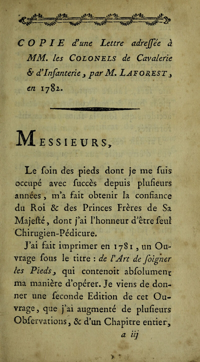 COPIE d’une Lettre adrejfe'e à MM. les Colonels de Cavalerie & d’Infanterie j par M. Laf O R.EST, en 17 8z. M E S S I E ü R S, Le foin des pieds dont je me fuis occupé avec fuccès depuis plufïeurs années , m’a fait obtenir la confiance du Roi & des Princes Frères de Sa Majefté, dont j’ai l’honneur d’être feuî Chirugien-Pédicure. J’ai fait imprimer en 17S1 , un Ou- vrage fous le titre : de l'Art de foigner les Pieds, qui contenoit abfolumenr ma manière d’opérer. Je viens de don- ner une fécondé Edition de cet Ou- vrage, que j’ai augmenté de plufieurs Obfervanons, & d’un Chapitre entier, a iij