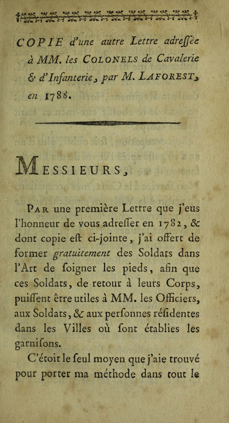 COPIE d’une autre Lettre adrejjee à MM. les Colonels de Cavalerie & d’infanterie3 par M. lAFOREST* en 1788. M ESSIEURSj Pa r une première Lettre que j’eus l’honneur de vous adreffer en 1782, & dont copie eft ci-jointe, j’ai offert de former gratuitement des Soldats dans l’Art de foigner les pieds, afin que ces Soldats, de retour à leurs Corps, puiffent être utiles à MM. les Officiers, aux Soldats, & aux perfonnes réfidentes dans les Villes où font établies les garnifons. C’étoit le feul moyen que j’aie trouvé pour porter ma méthode dans tout le