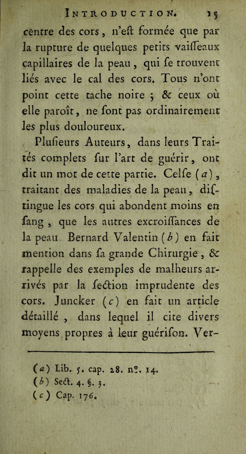 centre des cors, 11’eft formée que par la rupture de quelques petits vaifleaux capillaires de la peau , qui fe trouvent liés avec le cal des cors. Tous n’ont point cette tache noire } ôc ceux où elle paroît, ne font pas ordinairement les plus douloureux. Plufieurs Auteurs , dans leurs Trai- tés complets fur l’art de guérir, ont dit un mot de cette partie. Celfe ( a), traitant des maladies de la peau, dis- tingue les cors qui abondent moins en fang , que les autres excroilTances de la peau Bernard Valentin {b) en fait mention dans fa grande Chirurgie , & rappelle des exemples de malheurs ar- rivés par la feétion imprudente des cors. Juncker (c) en fait un article détaillé , dans lequel il cite divers moyens , propres à leur guérifon. Ver- fa) Lib. 5. cap. 18. n°. 14. (£) Sert. 4. §. 3. ( c ) Cap. 176.