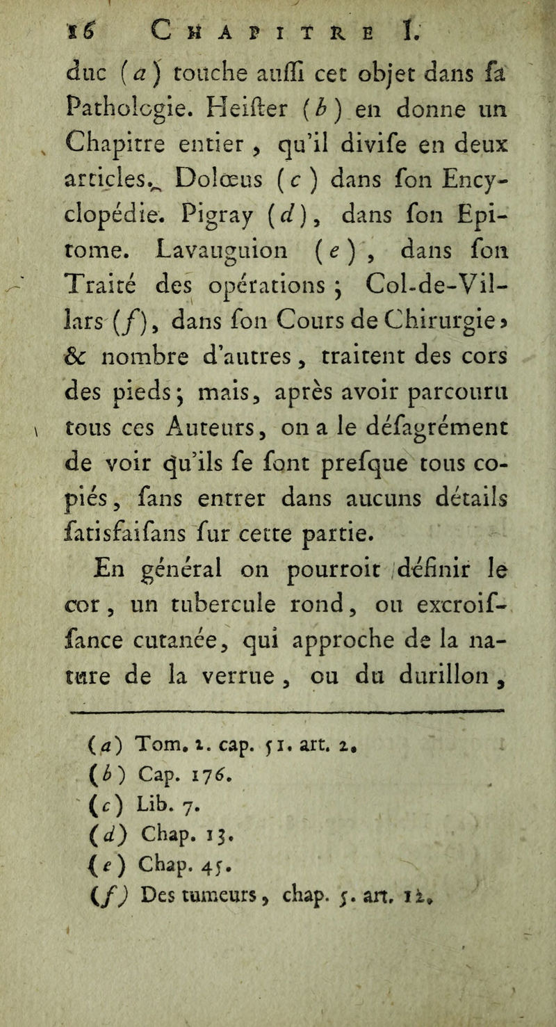 duc (a) touche auiïi cet objet dans fa Pathologie. Heifter (h ) en donne un Chapitre entier , qu’il divife en deux articles.^ Dolœus ( c ) dans fon Ency- clopédie. Pigray (d), dans fon Epi- tome. Lavauguion ( e ) , dans fon Traité des opérations ; Col-de-Vil- iars(/), dans fon Cours de Chirurgie > Sc nombre d’autres, traitent des cors des pieds; mais, après avoir parcouru tous ces Auteurs, on a le défagrément de voir qu’ils fe font prefque tous co- piés, fans entrer dans aucuns détails fatisfaifans fur cette partie. En général on pourroit définir le cor, un tubercule rond, ou excroif- fance cutanée, qui approche de la na- ture de la verrue , ou du durillon , (a) Tom. î. cap. 51. art. z# (£ ) Cap. 176. (c) Lib. 7. (d) Chap. 13. {e) Chap. 45. (f) Des tumeurs, chap. ;. art, iz*