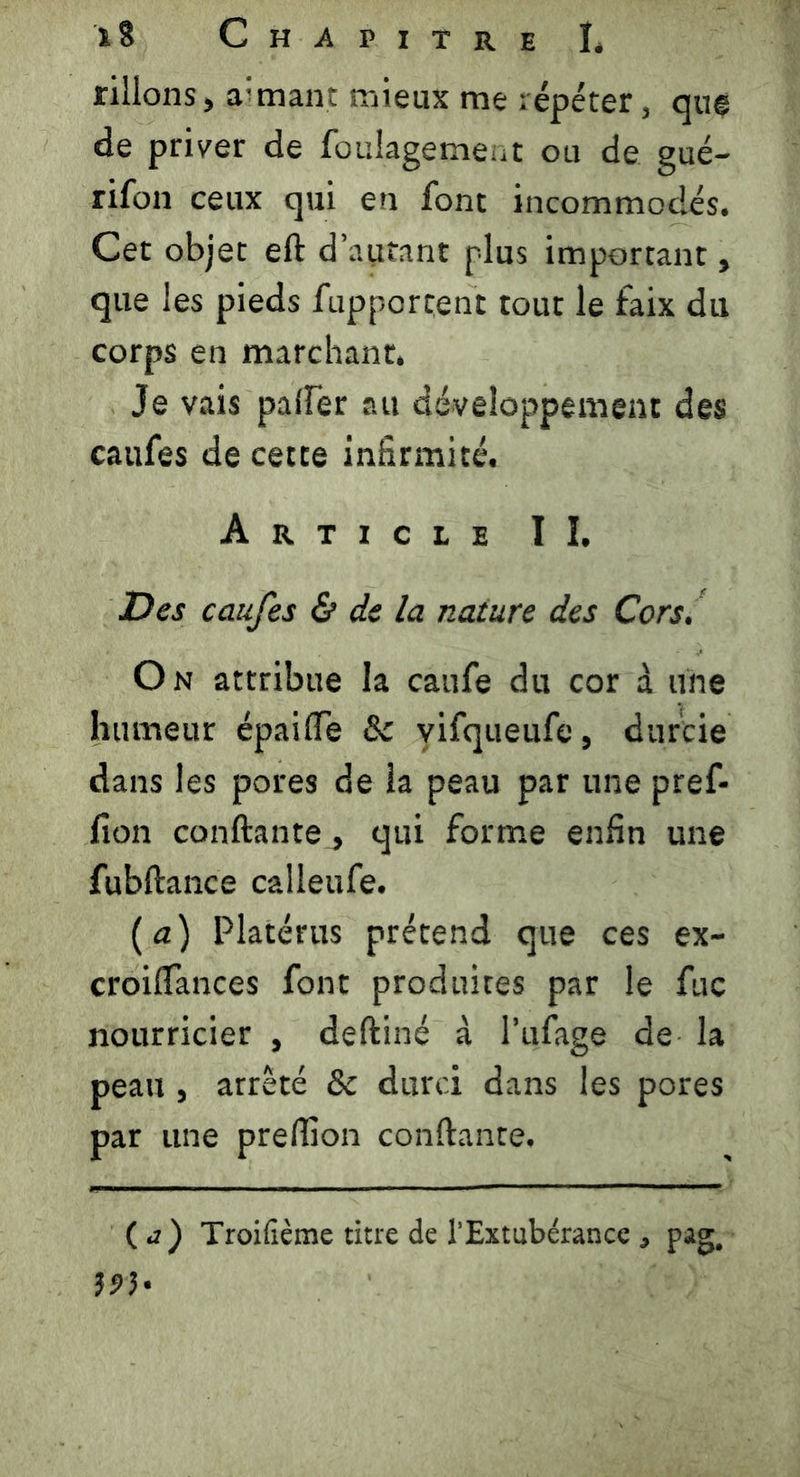 filions, aimant mieux me répéter, que de priver de foulagement ou de gué- rifon ceux qui en font incommodés. Cet objet efl d’aufant plus important, que les pieds fupportent tout le faix du corps en marchant. Je vais palier au développement des caufes de cette infirmité. Article II. Des caufes & de la nature des Cors, On attribue la caufe du cor à une humeur épaiffe 8c vifqueufe, durcie dans les pores de la peau par une pref- fion confiante, qui forme enfin une fubflance calleufe. ( a) Platérus prétend que ces ex- croifTances font produites par le fuc nourricier , defliné à l’ufage de la peau, arrêté 8c durci dans les pores par une preflion confiante. ( a) Troilîème titre de l’Extubérancepag. 593-