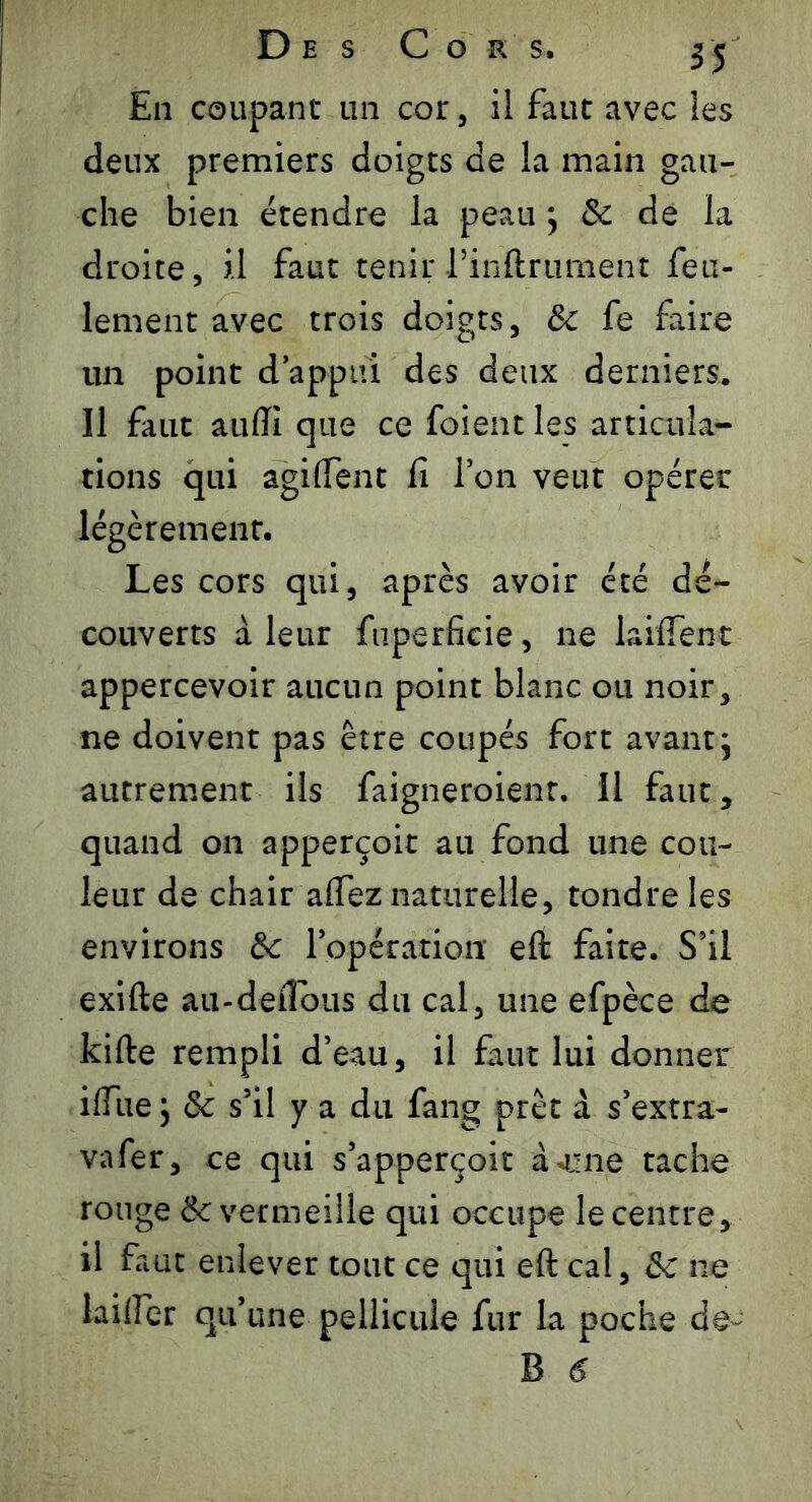 En coupant un cor, il faut avec les deux premiers doigts de la main gau- che bien étendre la peau ; Sc de la droite, il faut tenir l’inftrument feu- lement avec trois doigts, & fe faire un point d’appui des deux derniers. Il faut aufti que ce foient les articula- tions qui agiffent fi l’on veut opérer légèrement. Les cors qui, après avoir été dé- couverts à leur fuperficie , ne briffent appercevoir aucun point blanc ou noir, ne doivent pas être coupés fort avant ; autrement ils faigneroienr. Il faut, quand on apperçoit au fond une cou- leur de chair affez naturelle, tondre les environs &c l’opération eft faite. S’il exifte au-detîous du cal, une efpèce de kifte rempli d’eau, il faut lui donner iffue j & s’il y a du fang prêt à s’extra- vafer, ce qui s’apperçoit acné tache rouge & vermeille qui occupe le centre, il faut enlever tout ce qui eft cal, & ne laiffer qu’une pellicule fur la poche de-