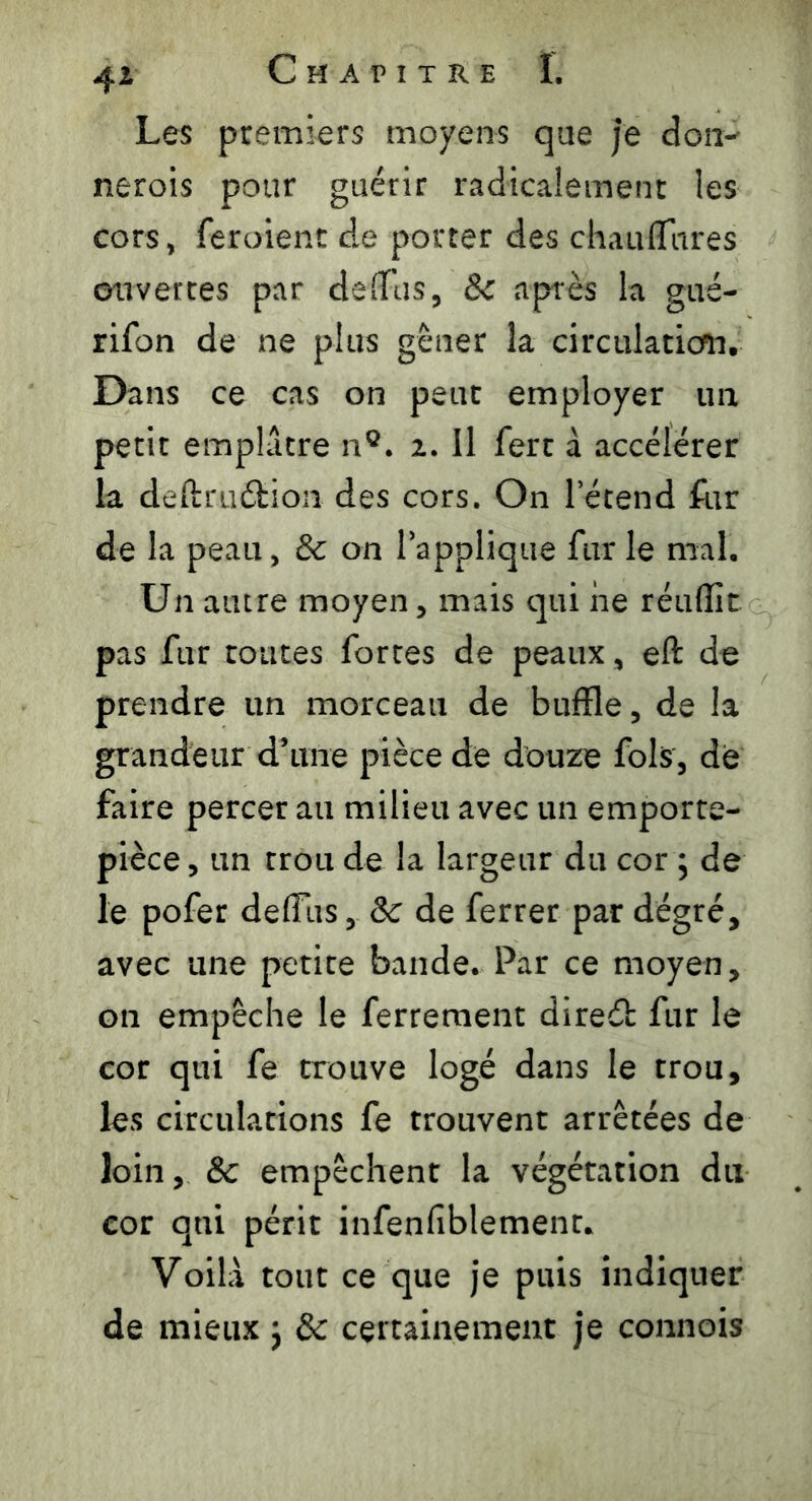 Les premiers moyens que je don- nerois pour guérir radicalement les cors, feroient de porter des chauflares ouvertes par deffus, 8c après la gué- rifon de ne plus gêner la circulation. Dans ce cas on peut employer un périt emplâtre n°. i. Il fert à accélérer la deftruéHon des cors. On l’étend fur de la peau, & on rapplique fur le mal. Un autre moyen, mais qui ne réuffit pas fur toutes fortes de peaux, eft de prendre un morceau de buffle, de la grandeur d’une pièce de douze fols, de faire percer au milieu avec un emporte- pièce , un trou de la largeur du cor ; de le pofer deffus, 8c de ferrer par degré, avec une petite bande. Par ce moyen, on empêche le ferrement direéb fur le cor qui fe trouve logé dans le trou, les circulations fe trouvent arrêtées de loin, 8c empêchent la végétation du cor qui périt infenfiblement. Voilà tout ce que je puis indiquer de mieux j 8c certainement je connois