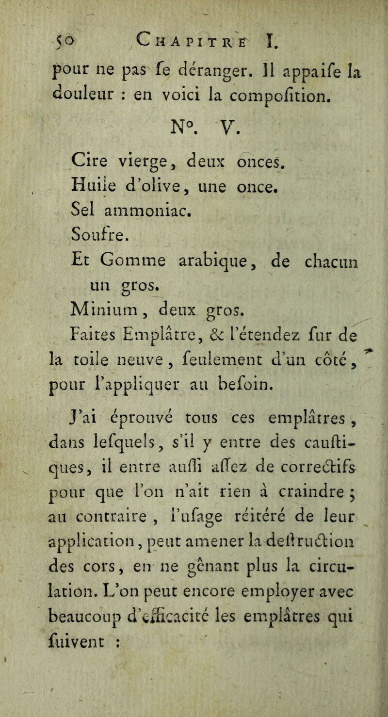 pour ne pas fe déranger. ]1 appaife la douleur : en voici la compofition. N°. V. Cire vierge, deux onces. Huile d’olive, une once. Sel ammoniac. Soufre. Et Gomme arabique, de chacun un gros. Minium , deux gros. Faites Emplâtre, & l’étendez fur de la toile neuve, feulement d’un côté, pour l’appliquer au befoin. J’ai éprouvé tous ces emplâtres, dans lefquels, s’il y entre des caufti- ques, il entre auffi allez de correctifs pour que l’on n’ait rien à craindre ; au contraire , i’ufage réitéré de leur application, peut amener la deiVruélion des cors, en ne gênant plus la circu- lation. L’on peut encore employer avec beaucoup d’efficacité les emplâtres qui fuivent :