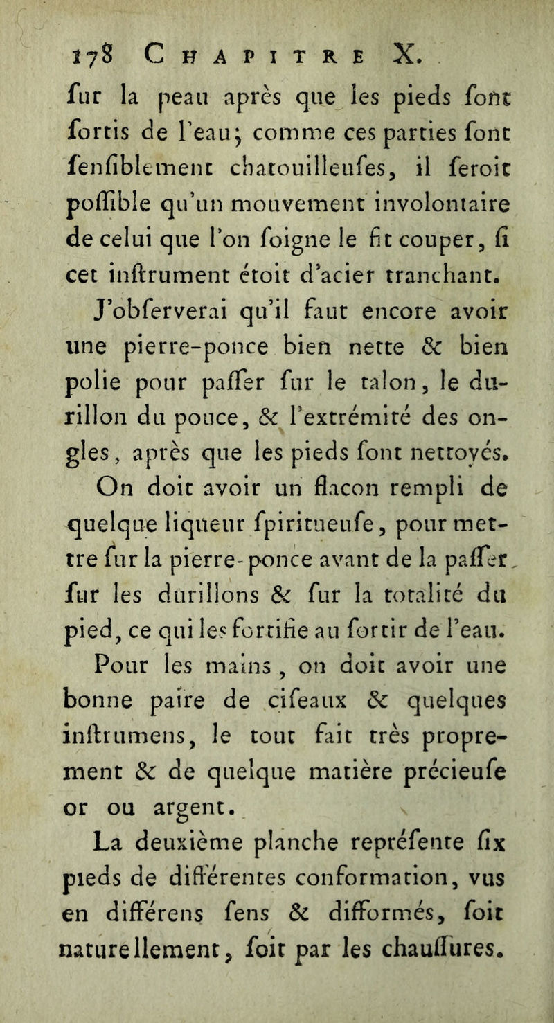 fur la peau après que les pieds font fortis de l’eau; comme ces parties font fenfiblement cbarouilleufes, il feroit poflible qu’un mouvement involontaire de celui que Ion foigne le fit couper, Ci cet inftrument étoit d’acier tranchant. J’obferverai qu’il faut encore avoir une pierre-ponce bien nette & bien polie pour paffer fur le talon, le du- rillon du pouce, & l’extrémité des on- gles, après que les pieds font nettoyés. On doit avoir un flacon rempli de quelque liqueur fpiritueufe, pour met- tre fur la pierre- ponce avant de la pafTer. fur les durillons & fur la totalité du pied, ce qui les fortifie au fortir de l’eau. Pour les mains , on doit avoir une bonne paire de cifeaux & quelques inftrumens, le tout fait très propre- ment & de quelque matière précieufe or ou argent. La deuxième planche repréfente fix pieds de différentes conformation, vus en différens fens & difformés, foit naturellement, foit par les chauflures.