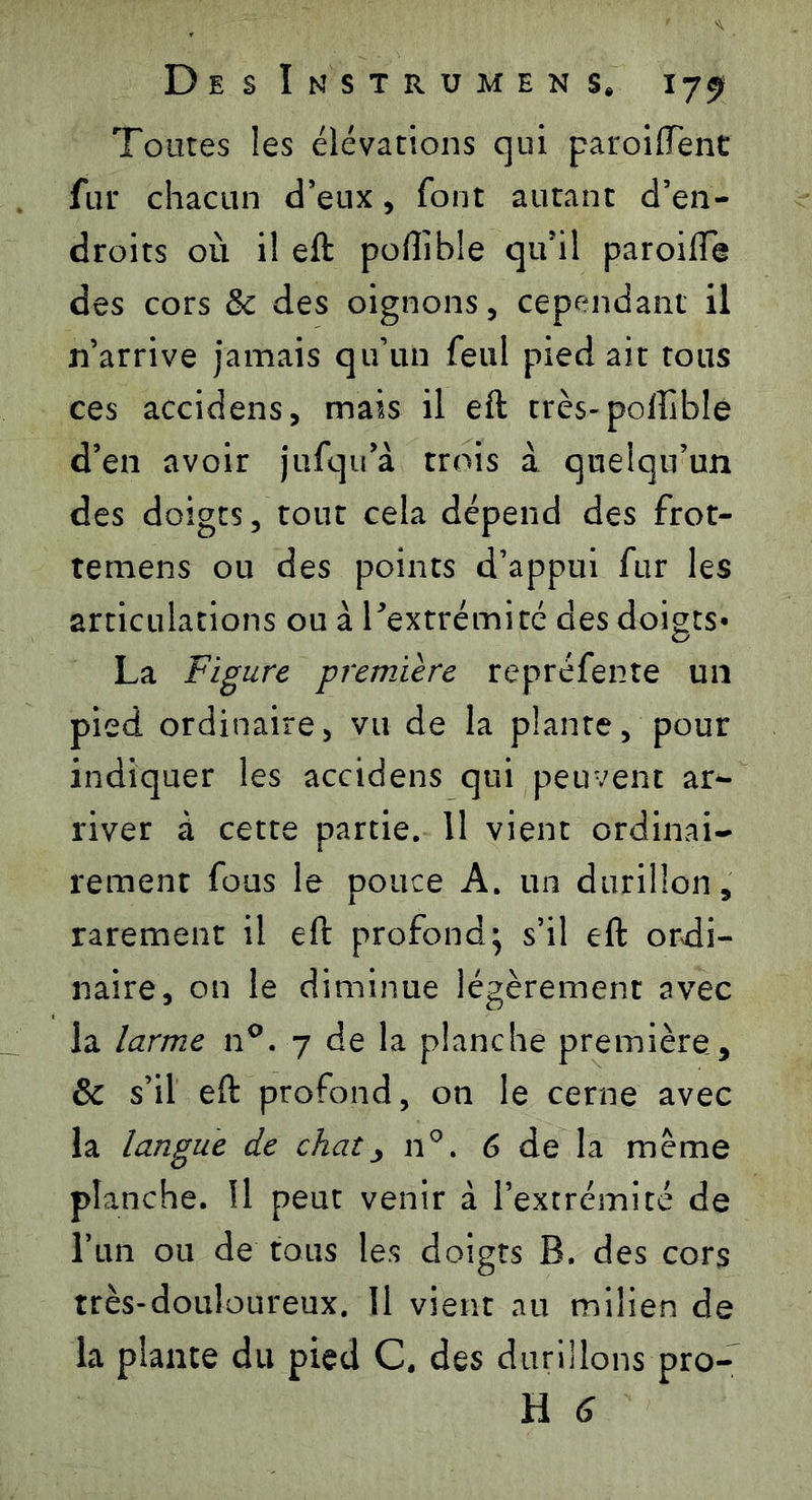 Toutes les élévations qui paroiffent fur chacun d’eux, font autant d’en- droits où il eft poftible qu’il paroifie des cors & des oignons, cependant il n’arrive jamais qu’un feul pied ait tous ces accidens, mais il eft très-pofîible d’en avoir jufqu'à trois à quelqu’un des doigts, tout cela dépend des frot- temens ou des points d’appui fur les articulations ou à l'extrémité des doigts* La Figure première repréfente un pied ordinaire, vu de la plante, pour indiquer les accidens qui peuvent ar- river à cette partie. 11 vient ordinai- rement fous le pouce A. un durillon, rarement il eft profond; s’il eft ordi- naire, on le diminue légèrement avec la larme n°. 7 de la planche première, & s’il eft profond, on le cerne avec la langue de chat, 110. 6 de la meme planche. Il peut venir à l’extrémité de l’un ou de tous les doigts B. des cors très-douloureux. Il vient au milieu de la plante du pied C, des durillons pro-