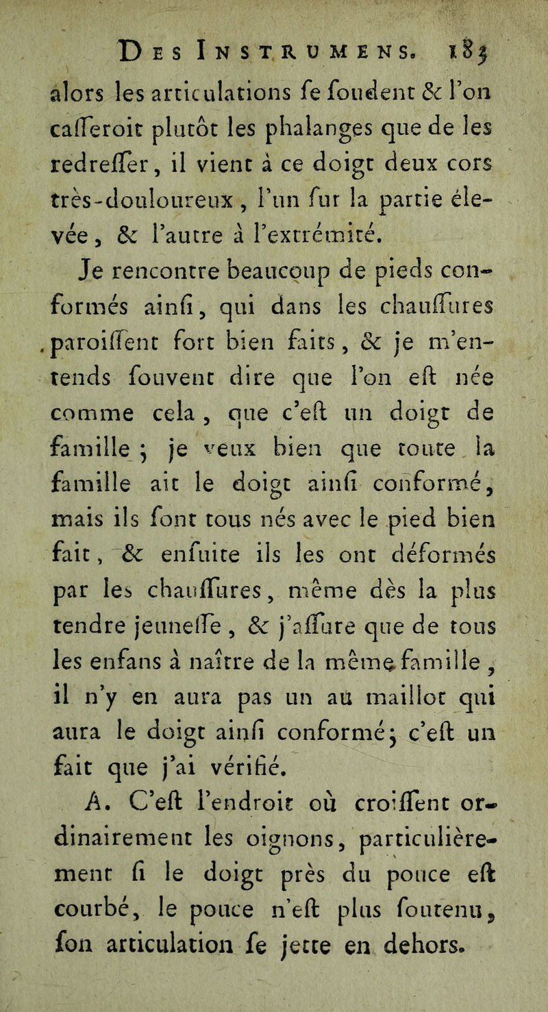 alors les articulations fe fondent & Ton caiïeroit plutôt les phalanges que de les redreffer, il vient à ce doigt deux cors très-douloureux, l’un fur la partie éle- vée , & l’autre à l’extrémité. Je rencontre beaucoup de pieds con- formés ainfi, qui dans les chauflTures paroiffent fort bien faits, & je m’en- tends fouvent dire que l’on eft née comme cela , que c’eft un doigt de famille } je veux bien que toute la famille ait le doigt ainfi conformé, mais ils font tous nés avec le pied bien fait, & enfuite ils les ont déformés par le^ chaufTures, même dès la plus tendre je une fie , & j’alïure que de tous les enfans à naître de la même famille , il n’y en aura pas un aü maillot qui aura le doigt ainfî conformé j c’eft un fait que j’ai vérifié. A. C’eft l’endroit où croiffent or- dinairement les oignons, particulière- ment fi le doigt près du pouce eft courbé, le pouce n’eft plus foutenu, fon articulation fe jette en dehors.