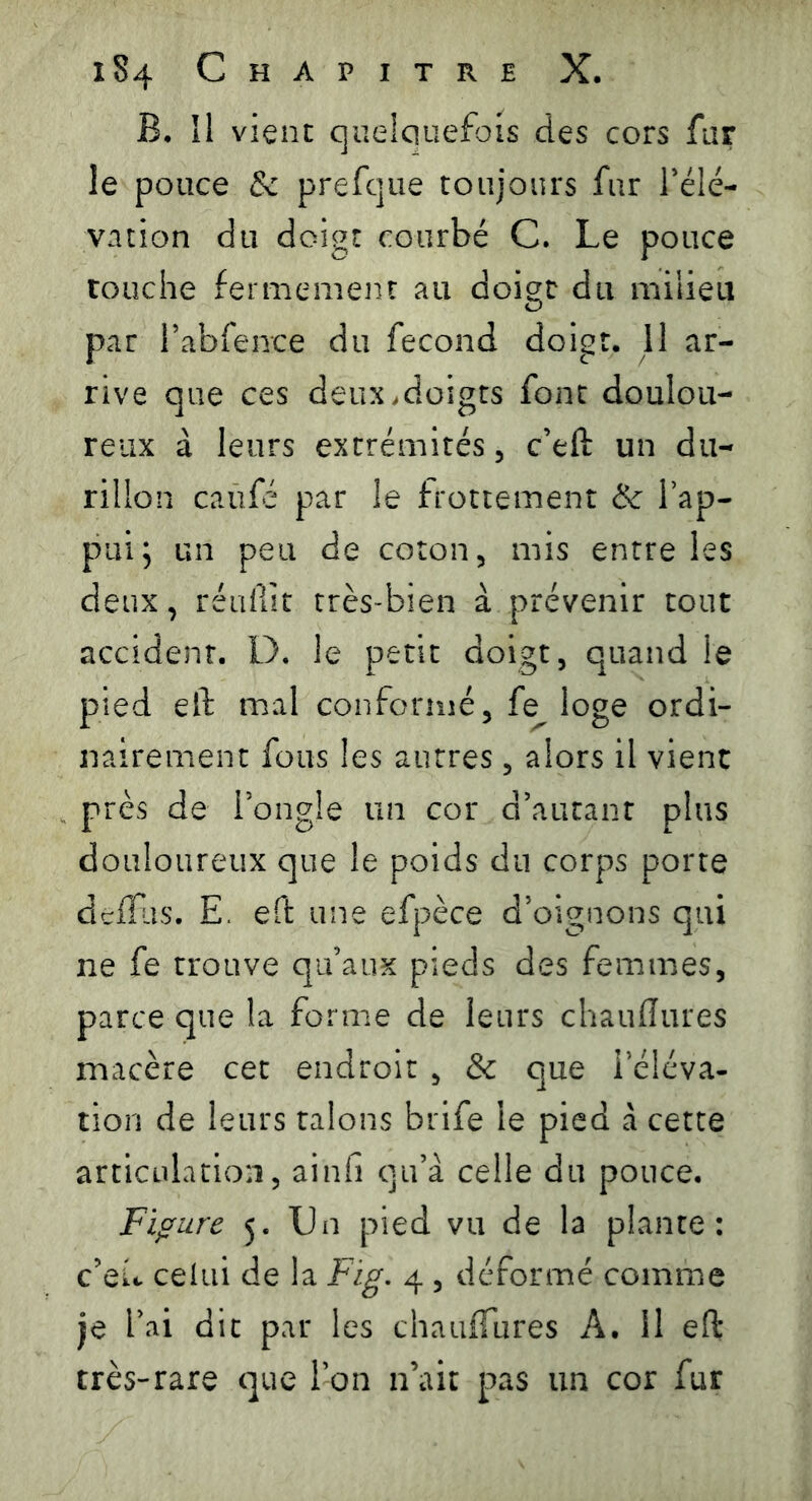 B. îl vient quelquefois des cors far le pouce & prefque toujours fur l’élé- vation du doigt courbé C. Le pouce touche fermement au doigt du milieu par l’abfence du fécond doigt. 11 ar- rive que ces deux,doigts font doulou- reux à leurs extrémités, c’eft un du- rillon caüfé par le frottement & l’ap- pui; un peu de coton, mis entre les deux, réuffît très-bien à prévenir tout accident. D. le petit doigt, quand le pied eft mal conformé, fe^ loge ordi- nairement fous les autres, alors il vient près de l’ongle un cor d’autant plus douloureux que le poids du corps porte defîiis. E. eft une efpèce d’oignons qui ne fe trouve qu’aux pieds des femmes, parce que la forme de leurs chauffures macère cet endroit , & que l’éléva- tion de leurs talons brife le pied à cette articulation, ainfi qu’à celle du pouce. Figure 5. Un pied vu de la plante: c’eu celui de la Fig. 4 , déformé comme je l’ai dit par les chauffures À. 11 eft très-rare que l’on n’ait pas un cor fur