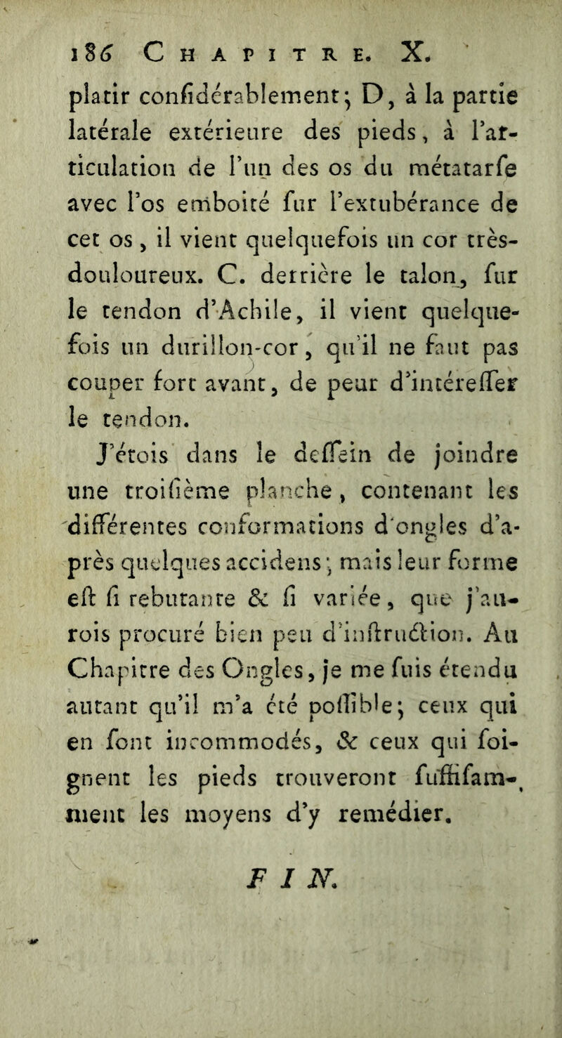 platir considérablement} D, à la partie latérale extérieure des pieds, à l’af- ticulation de l’un des os du métatarfe avec l’os emboîté fur l’extubérance de cet os, il vient quelquefois un cor très- douloureux. C. derrière le talon, fur le tendon d’Achile, il vient quelque- fois un durillon-cor, qu’il ne faut pas couper fort avant, de peur d’intéreflfer le tendon. J’étois dans le defîein de joindre une troifième planche , contenant les différentes conformations d'ongles d’a- près quelques accidens ; mais leur forme eft fi rebutante & fi variée, que jaiv- rois procuré bien peu d’inftruétion. Au Chapitre des Ongles, je me fuis étendu autant qu’il m’a été pollible; ceux qui en font incommodés, & ceux qui {oi- gnent les pieds trouveront füffifam-, nient les moyens d’y remédier. FIN.