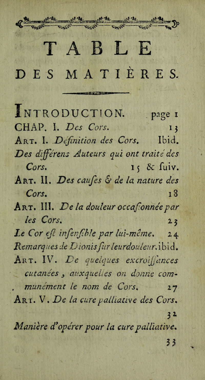 TABLE DES MATIÈRES. Introduction. page i CHAP. I. Des Cors. i j Art. I. Définition des Cors. Ibid. Des differens Auteurs qui ont traité des Cors. 15 8c fuiv. Art. II. Des caufies & de la nature des Cors. 18 Art. III. De la douleur occafionne'epar les Cors. i j Le Cor efi infienfihle par lui-même. z 4 Remarques de Dionisfur leurdouleur. ibid, Art. IV. De quelques excroijfiances cutanées 3 auxquelles on donne com- , munément le nom de Cors. 27 Ar i. V. De la cure palliative des Cors. 3* Manière d'opérer pour la cure palliative. 33