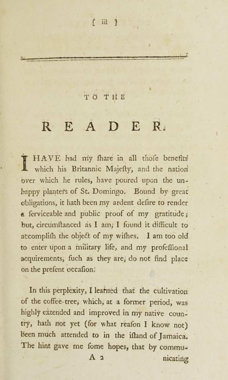TO T rf E / reader I HAVE had my fhare in all tliofe benefid which his Britannic Majefty, and the nation bver which he rules, have poiired upon the un- » , 'V happy planters of St. Domingo. Bound by great obligations, it hath been my ardent defire to render ft ferviceable and public proof of my gratitude; but, circumftanced as I am; I found it difficult to aCcompliffi the obje6b of my wiffies. I am too old to enter lipon a military life, and my profeffional acquirements^ fuch as they arej do not find place bn the prefent occafionJ In this perplexity, I learned that the cultivation of the coffee-tree^; which; at a former period, was highly extended and improved in my native coun- try, hath riot yet (for what reafon I know not) been much attended to in the ifiand of Jamaica. The hint gave me fome hopes, that by commu- A 2 nicatirig