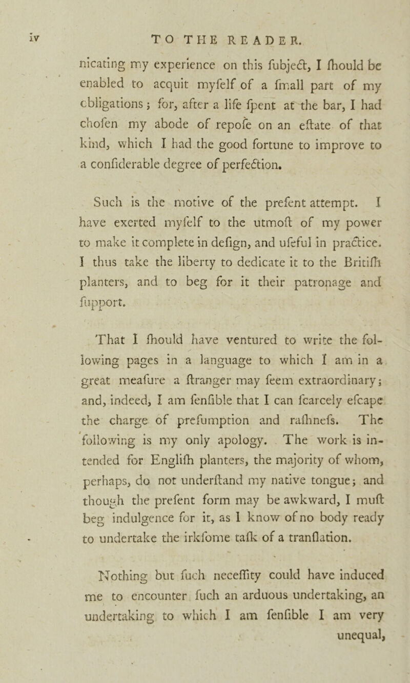 nicating my experience on this fubjecSt, I fhould be enabled to acquit myfelf of a fmall part of my cbilgations; for, after a life fpent at the bar, I had chofen my abode of repofe on an eftate of that kind, which I had the good fortune to improve to a confiderable degree of perfection. Such is the motive of the prefent attempt. I have exerted myfelf to the utmofl of my power to make it complete in defign, and ufeful in practice. I thus take the liberty to dedicate it to the Britifli planters, and to beg for it their patronage and fiipport. That 1 Ihould have ventured to write the fol- lowing pages in a language to which I am in a great ineafure a ftranger may feem extraordinary; and, indeed, I am fenfible that I can fcarcely efcape the charge of prefumption and rallinefs. The following is my only apology. The work is in- tended for Englifh planters, the majority of whom, perhaps, do not underftand my native tongue; and though the prefent form may be awkward, I muft beg indulgence for it, as 1 know of no body ready to undertake the irkforne tafle of a tranflation. Nothing but fuch necelTity could have Induced me to encounter fuch an arduous undertaking, an undertaking to which I am fenfible I am very unequal,