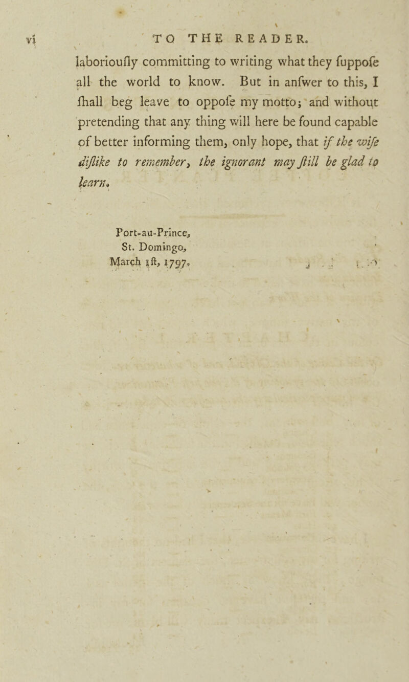 laborioufly committing to writing what they fuppofe all the world to know. But in anfwer to this, I Ihall beg leave to oppole my motto; and without pretending that any thing will here be found capable of better informing them, only hope, that if the wife diflike to remember^ the ignorant may fill be glad to leamu Port-au-Prince, St. Domingo, March ift, 1797. j - j L