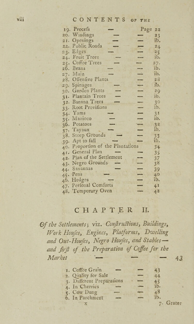 19. Procefs — Page zz 20. Windings •— — 23 21. Openings — — ib. 22. Public Roads — — 24 23. Edges — — 5 24. Fruit Trees — — ib. 25. Coffee Trees — ^.7’ 26. Beans — — ib. 27. Maiz — — ib. 28. Offenfive Plants 28 29. Spinages — lb. 30, Garden Plants — — 29 31. Plantain Trees — ib. 32. Banana Trees — 33. Root Provifions — ib. 34. Yams — — 35, Manioco •— ib. 36. Potatoes ■— 32 37. Tayaux — — ib. 38. Steep Grounds — — 33 39. Apt to fall — — ib. 40. Proportion of the Plantations 34 41. General Flan — —i 35 42. Plan of the Settlement — 37 43. Negro Grounds — — 3^' 44. Savannas — — 59 45. Pens — — 40 46. Fledges — — ib. 47. Perfonal Comforts — 41 48. Temporary Oven 42 CHAPTER II. Of the Settlements', viz. ConftruSlions, Buildings^ fl^ork Houjesy Engines, Platforms, dwelling and Out-Iloufes, Negro Honfes, and Stables— and firft of the Preparation of Coffee for the Market ‘— — “ ^ 3 I. Coffee Grain — — 43 2. Quality for Sale — 44 3. i^iffcrent Preparations • — 45 4. In Cherries — — ib. 5. Cow Dung — ^ 48 6. In Parchment — — ib. X 7* Grater