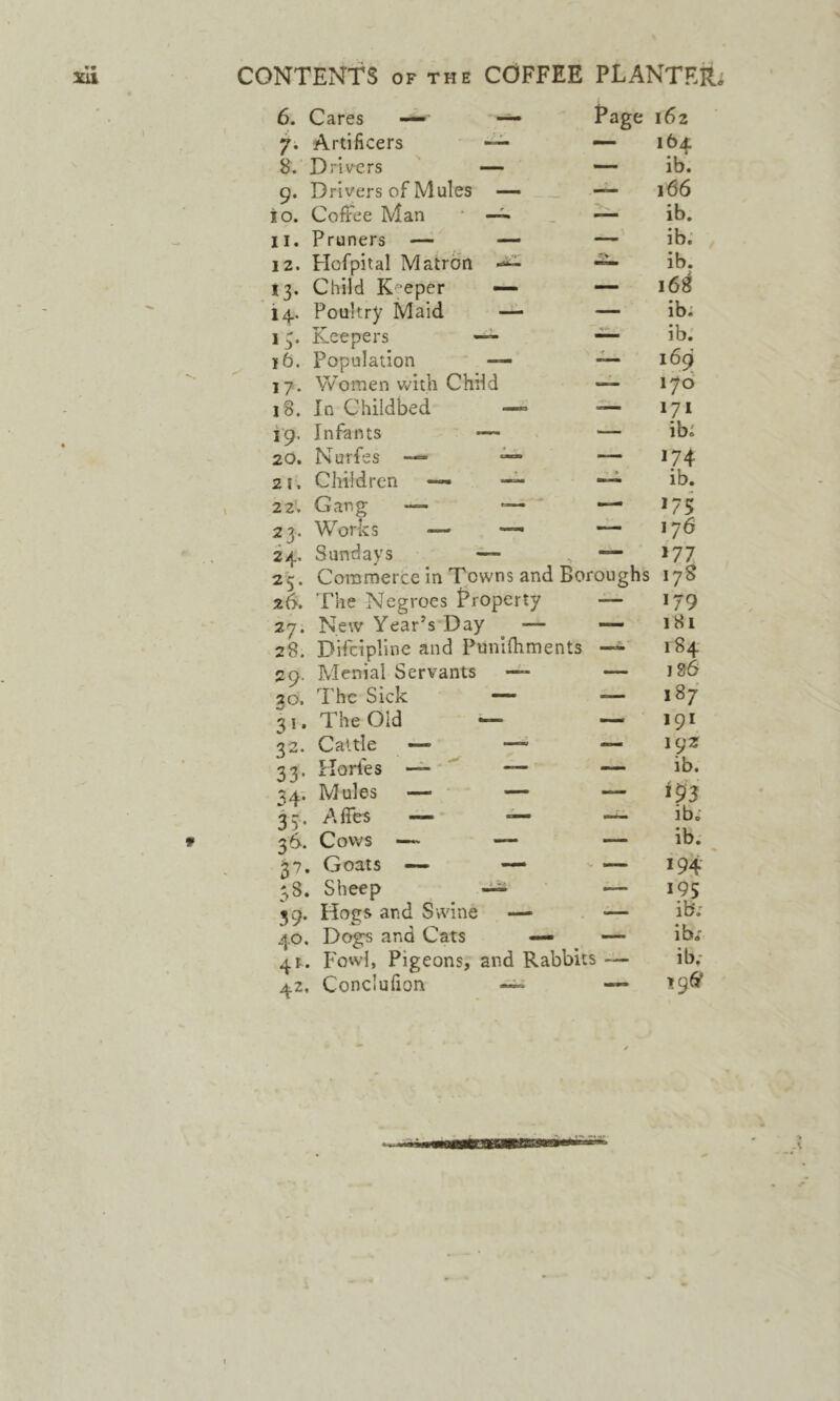 CONTENTS OF THE COFFEE PLANTER 6. Cares —^ — Page 162 7. Artificers ~ — 164 8. Drivers — —- ib. 9. Drivers of Mules —• — 166 io. Coffee Man —^ — ib. II. Pruners — — — ib. 12. Hofpital Matron ib. 13. Child K-^eper — — 168 14. Poultry Maid — — ib; 13. Keepers ib. 16. Population — 169^ 17. Women with Chdd •— 176 18. In Childbed —« — 171 19. Infants — ib; 20. Nurfes — ^ — 174 21. Children — » ib. 22. Gang •— '— —■ J75 23. Works — —■ — 176 24.. Sundays — — W7 2 c. Commerce in Towns and Boroughs 178 The Negroes Property a— 179 27. New Year’s Day ^ — —- 181 28. Difcipline and Punifhments 184 29. Menial Servants — 186 30. The Sick — — 187 31. The Old — — 191 32. Caltle — —’ — igz 33. Florfes — — — ib. 34; Mules — — — 35 . A Acs — ib; 36. Cows —~ — — ib. 37. Goats — — 194- 38. Sheep ^ — 195 39. Hogs and Swine — — ib; 40. Dogs and Cats — — ib; 41. P'owl, Pigeons, and Rabbit S ib; 42. Conciufion — — ^96?