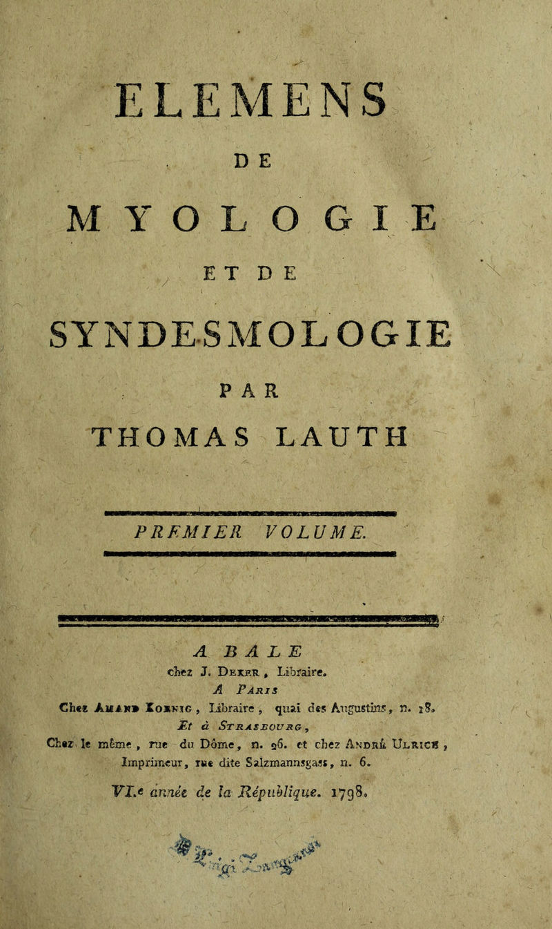 D E M Y O L O G I E E T D E SYNDESMOL OGIE PAR THOMAS LAUTH PREMIER VOLUME. A BALE chez J. Dexer , Libraire. A Paris Chez Amin» üoxkjg , Libraire, quai des Augustifis, n. *8. Æt à Strasbourg, Cher le RîÊme » me du Dôme, n. 26. et chez Amdrê Ulrich ? Imprimeur, dite Salzmannsgass, n. 6. VIA année de la République. 1798*