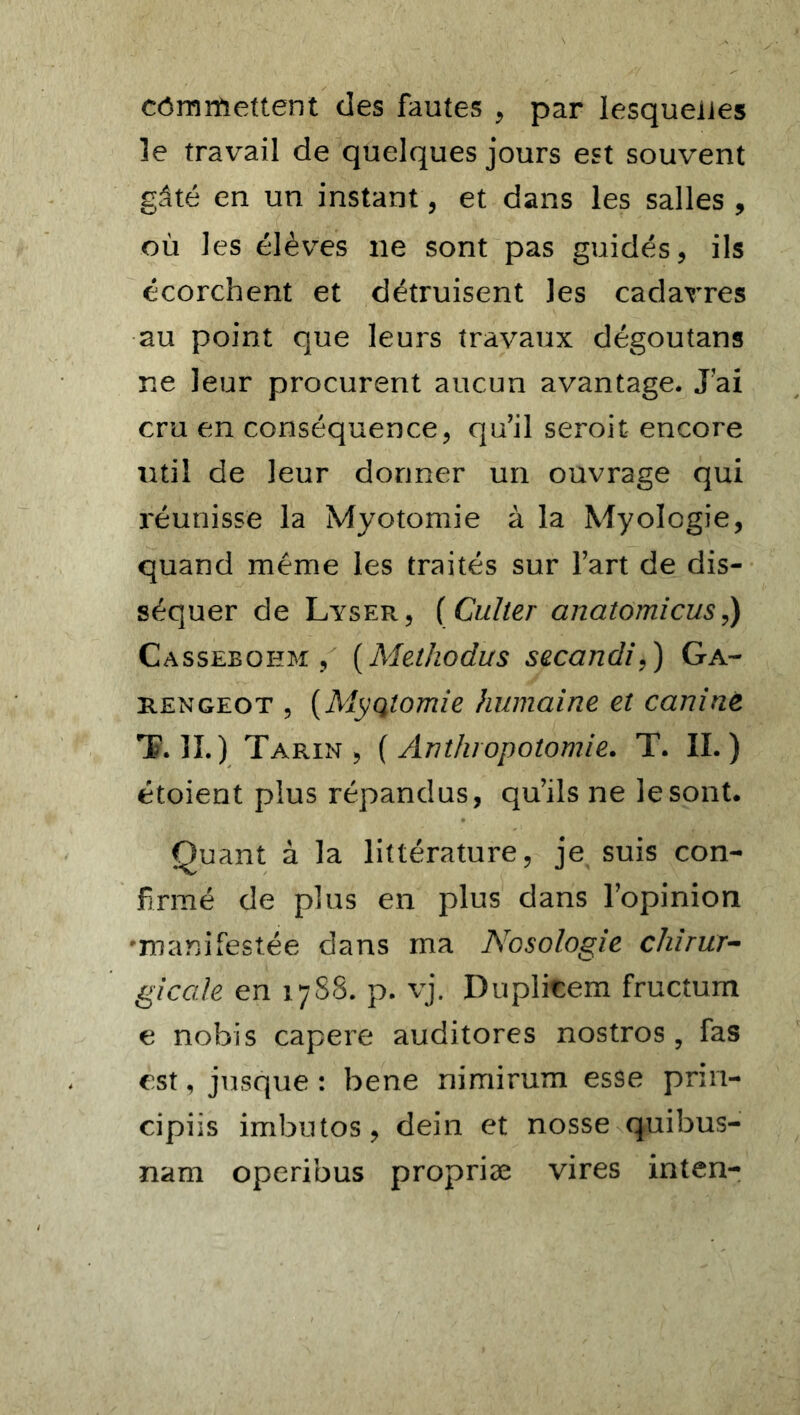 cômrfiettent des fautes , par lesquelles le travail de quelques jours est souvent gâté en un instant, et dans les salles , où les élèves 11e sont pas guidés, ils écorchent et détruisent les cadavres au point que leurs travaux dégoutans ne leur procurent aucun avantage. J’ai cru en conséquence, qu’il serait encore util de leur donner un ouvrage qui réunisse la Myotomie à la Myolcgie, quand même les traités sur l’art de dis- séquer de Lyser, (Culter anatomicus,) Casseboem , (Methodus secandi,) Ga- rengeot 5 (Myqtomie humaine et canine T. IL) Tarin, ( Anthropotomie. T. IL) étoient plus répandus, qu’ils ne le sont. Quant à la littérature, je suis con- firmé de plus en plus dans l’opinion •manifestée dans ma Nosologie chirur- gicale en 1788. p. vj. Duplitem fructum e nobis capere auditores nostros, fas est, jusque: bene nimirum esse prin- cipiis imbutos, dein et nosse quibus- nam operibus propriæ vires inten-