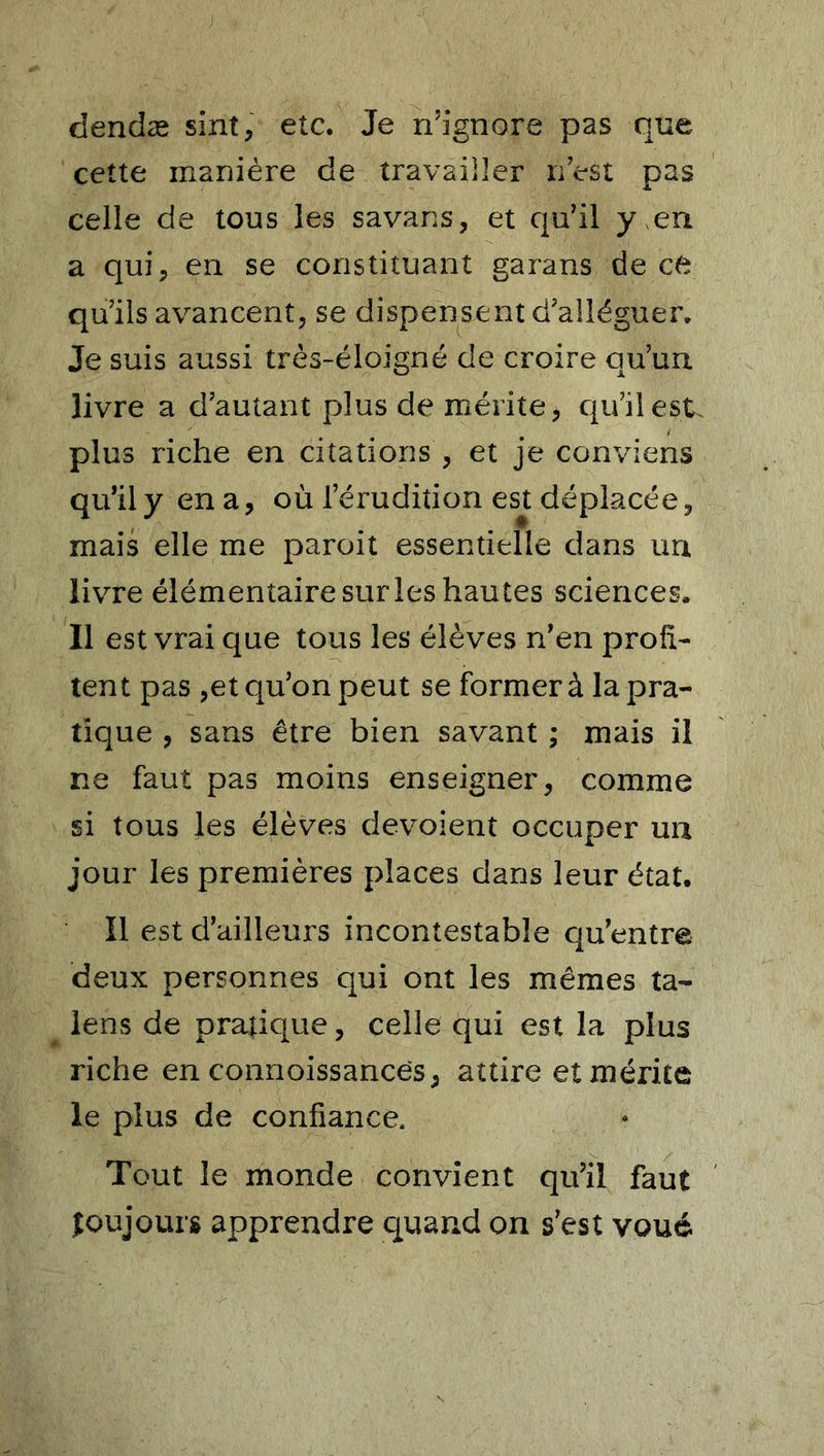 dendæ sint, etc. Je n’ignore pas que cette manière de travailler n’est pas celle de tous les savans, et qu’il y ,en a qui, en se constituant garans de ce qu’ils avancent, se dispensent d’alléguer. Je suis aussi très-éloigné de croire qu’un livre a d’autant plus de mérite, qu’il est. plus riche en citations , et je conviens qu’ily ena, où l’érudition est déplacée, mais elle me paroit essentielle dans un livre élémentaire sur les hautes sciences. Il est vrai que tous les élèves n’en profi- tent pas ,et qu’on peut se former à la pra- tique , sans être bien savant ; mais il ne faut pas moins enseigner, comme si tous les élèves dévoient occuper un jour les premières places dans leur état. Il est d’ailleurs incontestable qu’entre deux personnes qui ont les mêmes ta- lens de pratique, celle qui est la plus riche en connoissances, attire et mérite le plus de confiance. Tout le monde convient qu’il faut îoujours apprendre quand on s’est voué