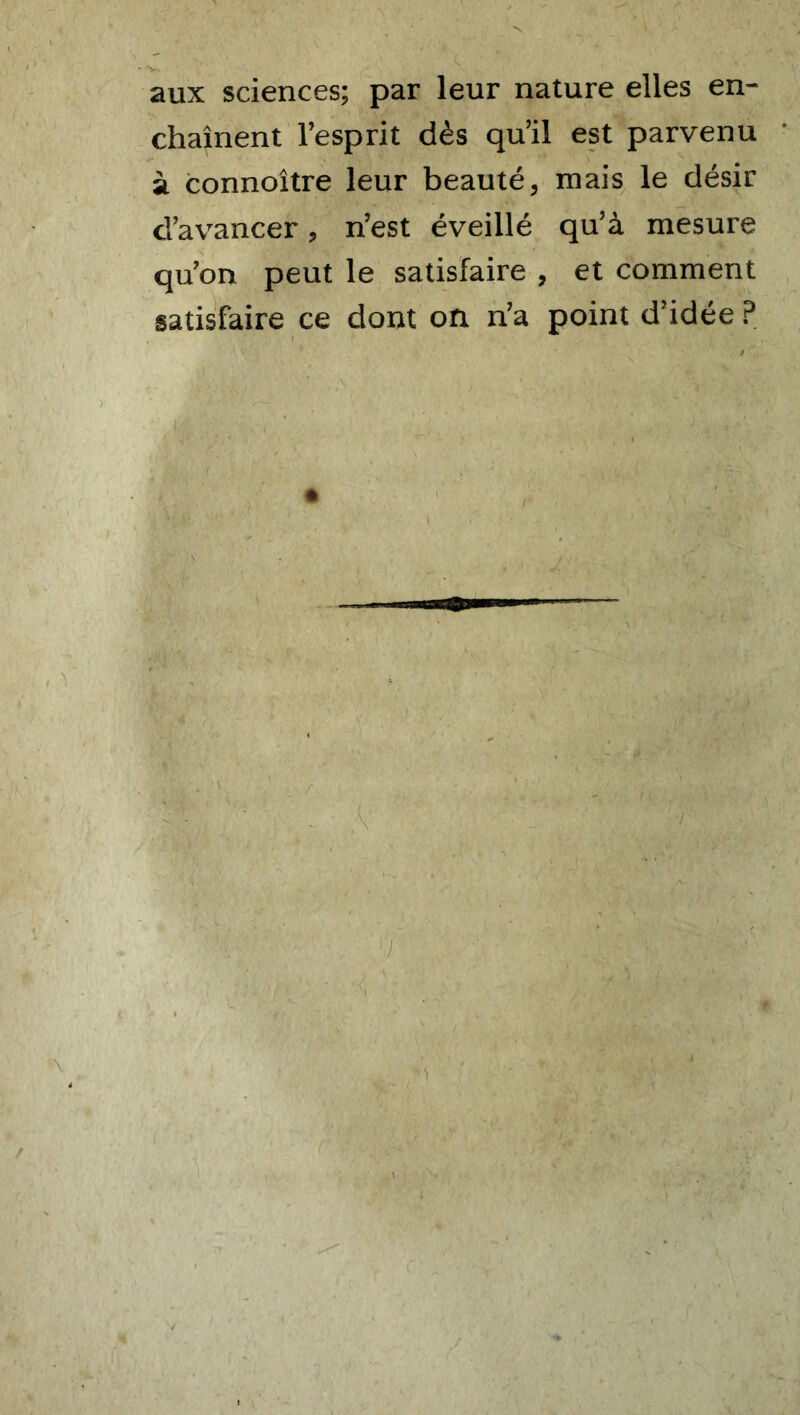 aux sciences; par leur nature elles en- chaînent l’esprit dès qu’il est parvenu à connoître leur beauté, mais le désir d’avancer, n’est éveillé qu’à mesure qu’on peut le satisfaire , et comment satisfaire ce dont on n’a point d’idée ?