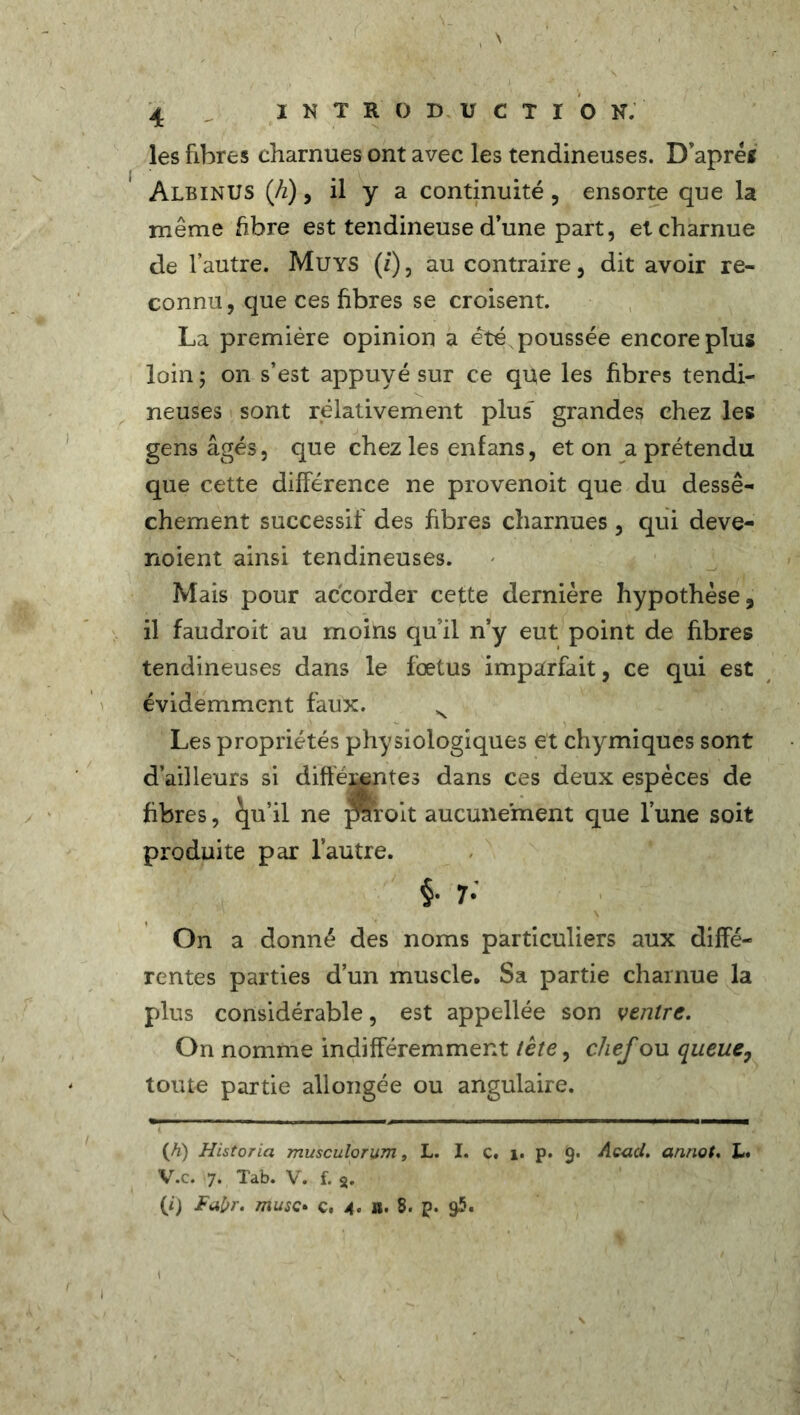 les fibres charnues ont avec les tendineuses. D’apréf Albinus (h), il y a continuité , ensorte que la même fibre est tendineuse d’une part, et charnue de l’autre. Muys (z), au contraire, dit avoir re- connu, que ces fibres se croisent. La première opinion a été poussée encore plus loin; on s’est appuyé sur ce que les fibres tendi- neuses sont relativement plus” grandes chez les gens âgés, que chez les enfans, et on a prétendu que cette différence ne provenoit que du dessè- chement successif des fibres charnues, qui deve- noient ainsi tendineuses. Mais pour accorder cette dernière hypothèse, il faudroit au moins qu’il n’y eut point de fibres tendineuses dans le foetus imparfait, ce qui est évidemment faux. N Les propriétés physiologiques et chymiques sont d’ailleurs si différentes dans ces deux espèces de fibres, qu’il ne prcoit aucunement que l’une soit produite par l’autre. §. 7. \ On a donné des noms particuliers aux diffé- rentes parties d’un muscle. Sa partie charnue la plus considérable, est appellée son ventre. On nomme indifféremment tète, chef ou queue7 toute partie allongée ou angulaire. (fi) Historia musculorum, L. I. c. 1. p. 9. Ac-act. annot. L. V.c. 7. Tab. V. f. 8. (i) Fabr. musc• ç, 4. ü. 8. p. 95.