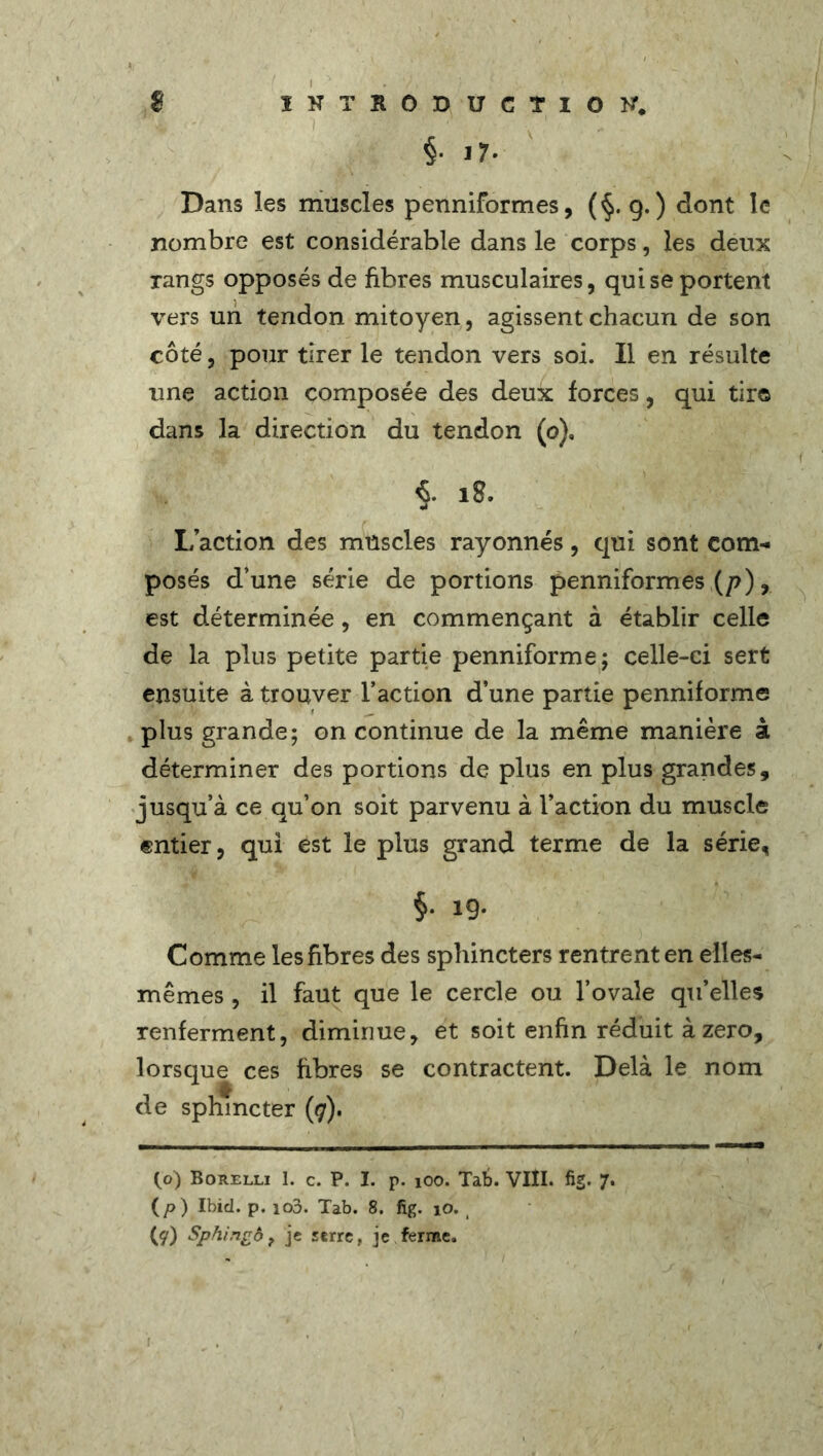 $• 17. Dans les muscles penniformes, (§.9.) dont le nombre est considérable dans le corps, les deux rangs opposés de fibres musculaires, qui se portent vers un tendon mitoyen, agissent chacun de son côté, pour tirer le tendon vers soi. Il en résulte une action composée des deux forces, qui tire dans la direction du tendon (o), 18. L’action des muscles rayonnés, qui sont com- posés d’une série de portions penniformes (p), est déterminée, en commençant à établir celle de la plus petite partie penniforme; celle-ci sert ensuite à trouver l’action d’une partie penniforme plus grande; on continue de la même manière à déterminer des portions de plus en plus grandes, jusqu’à ce qu’on soit parvenu à l’action du muscle entier, qui est le plus grand terme de la série, §• 19- Comme les fibres des sphincters rentrent en elles- mêmes , il faut que le cercle ou l’ovale qu’elles renferment, diminue, et soit enfin réduit à zéro, lorsque ces fibres se contractent. Delà le nom de sphincter (7). (o) Borelli 1. c. P. I. p. 100. Tab. VIÎI. fig. 7. (p ) Ibid. p. io3. Tab. 8. fig. io. i (y) Sphingô, je serre, je ferme.