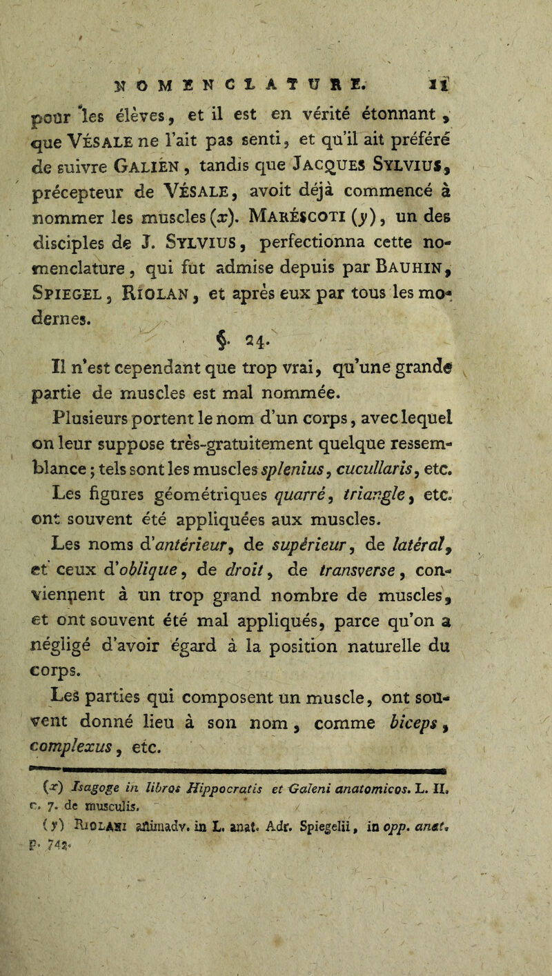 pour les élèves, et il est en vérité étonnant, que Vis ALE ne lait pas senti, et qu’il ait préféré de suivre Galien , tandis que Jacques Sylvius, précepteur de VÉSALE, avoit déjà commencé à nommer les muscles (x). Maréscoti (y), un des disciples de J. Sylvius , perfectionna cette no- menclature, qui fut admise depuis parBAUHiN, Spiegel 5 Riolan , et après eux par tous les mo* dernes. §• 24. Il n’est cependant que trop vrai, qu’une grande partie de muscles est mal nommée. Plusieurs portent le nom d’un corps, avec lequel on leur suppose très-gratuitement quelque ressem- blance ; tels sont les muscles spleniusy cucullaris, etc. Les figures géométriques quarré, triangle, etc. ont souvent été appliquées aux muscles. Les noms à'antérieur, de supérieur, de latéral, et ceux d’oblique, de droit, de transverse, con- viennent à un trop grand nombre de muscles, et ont souvent été mal appliqués, parce qu’on a négligé d’avoir égard à la position naturelle du corps. Leà parties qui composent un muscle, ont sou- vent donné lieu à son nom, comme biceps, complexus, etc. (t) Isagoge in libres Hippocratis et Galmi anatomicos. L. II» n» 7. de rrmsculis, ( y) Riolahi afiimadv. in L. anat* Adr. Spiegelii, in opp. anat, P*.74a.