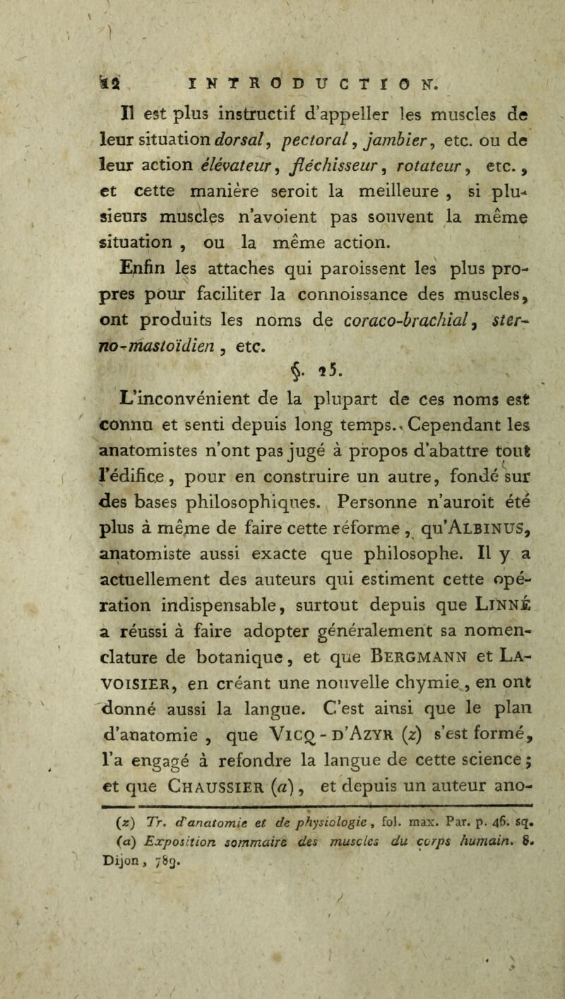 Il est plus instructif d’appeller les muscles de leur situation dorsal ^ pectoral, jambier, etc. ou de leur action élévateur, fléchisseur, rotateur, etc., et cette manière seroit la meilleure , si plu- sieurs muscles n’avoient pas souvent la même situation , ou la même action. Enfin les attaches qui paroissent les plus pro- pres pour faciliter la connoissance des muscles, ont produits les noms de coraco-brachial, $ter~ no-mastoïdien , etc. §. *5. L’inconvénient de la plupart de ces noms est connu et senti depuis long temps.* Cependant les anatomistes n’ont pas jugé à propos d’abattre tout l’édifice, pour en construire un autre, fondé sur des bases philosophiques. Personne n’auroit été plus à même de faire cette réforme , qu’ALBiNUS, anatomiste aussi exacte que philosophe. Il y a actuellement des auteurs qui estiment cette opé- ration indispensable, surtout depuis que Linné a réussi à faire adopter généralement sa nomen- clature de botanique, et que Bergmann et La- voisier, en créant une nouvelle chymie , en ont donné aussi la langue. C’est ainsi que le plan d’anatomie, que VlC£ - d’Azyr (z) s’est formé, l’a engagé à refondre la langue de cette science ; et que Chaussier (a), et depuis un auteur ano- (z) Tr. d'anatomie et de physiologie, fol. max. Par. p. 46. sq. (a) Exposition sommaire des muscles du corps humain. 8. Dijon, 783.