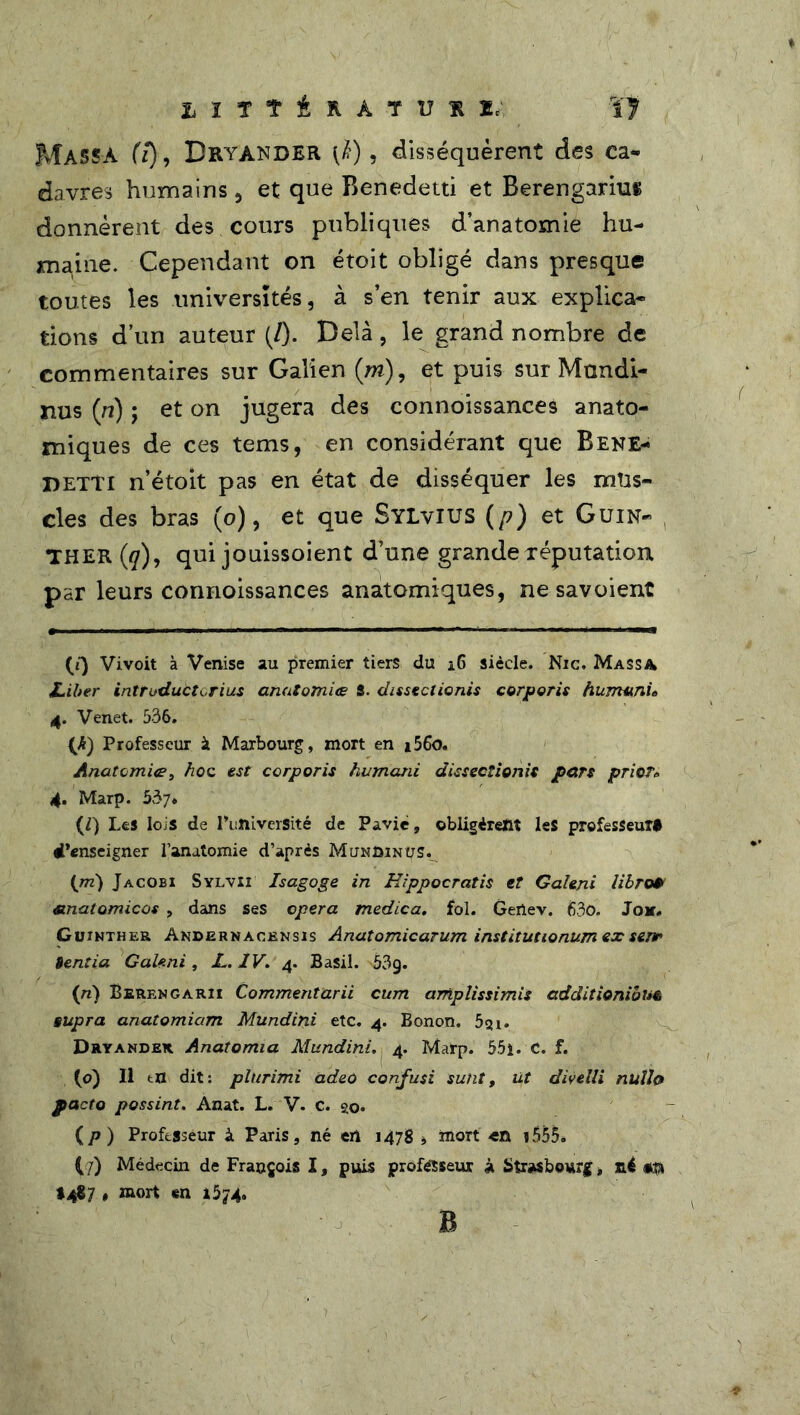 L ï ï î i R À T U K l< Î7 MASSA (7), Bryander (k), disséquèrent des ca- davres humains , et que Benedetti et Berengarius donnèrent des cours publiques d’anatomie hu- maine. Cependant on étoit obligé dans presque toutes les universités, à s’en tenir aux explica- tions d’un auteur (/). Delà, le grand nombre de commentaires sur Galien (m), et puis sur Mandi- nus (ri) ; et on jugera des connoissances anato- miques de ces tems, en considérant que Bene- detti n’étoit pas en état de disséquer les mus- cles des bras (o), et que SYLviUS (/?) et Guin- THER (q), qui jouissoient d’une grande réputation, par leurs connoissances anatomiques, ne savoient (ï) Vivoit à Venise au premier tiers du 16 siècle. Nie. Massa Liber introduàtorius anatomie? S. dissectionis corporis humunu 4. Venet. 536. (A) Professeur à Marbourg, mort en i56o. Anatomie?, hoc est corporis humani dissectionis pars prier* 4. Marp. 537* (Z) Les lois de PuftiverSité de Paviè, obligèrent les professeur# Renseigner l’anatomie d’après MuNDiNps. {m) Jacobi Sylvii Isagoge in Eippocratis et Caleni libre» anatomicos , dans ses opéra medica. fol. Gertev. 63o. Jok. Guinther Andjernacensïs Anatomicarum institutionum ex senr> Bentia Galeni, JL. IV. 4. Basil. 53g. {n) Berengarii Commentarii cum ampîissimis additionibu& supra anatomiam Mundini etc. 4. Bonon. 5gi. Dryander Anatomia Alundini. 4. Marp. 55i. C. f. (o) Il tn dit: plurimi adeo confusi suht, üt divelli nulle» facto possint. Anat. L. V. c. go* (p ) Professeur à Paris, né en 1478 * mort en i555. (/) Médecin de François I, puis professeur à Strasbourg, n4 <*$ tjfi] , mort en 1574. B