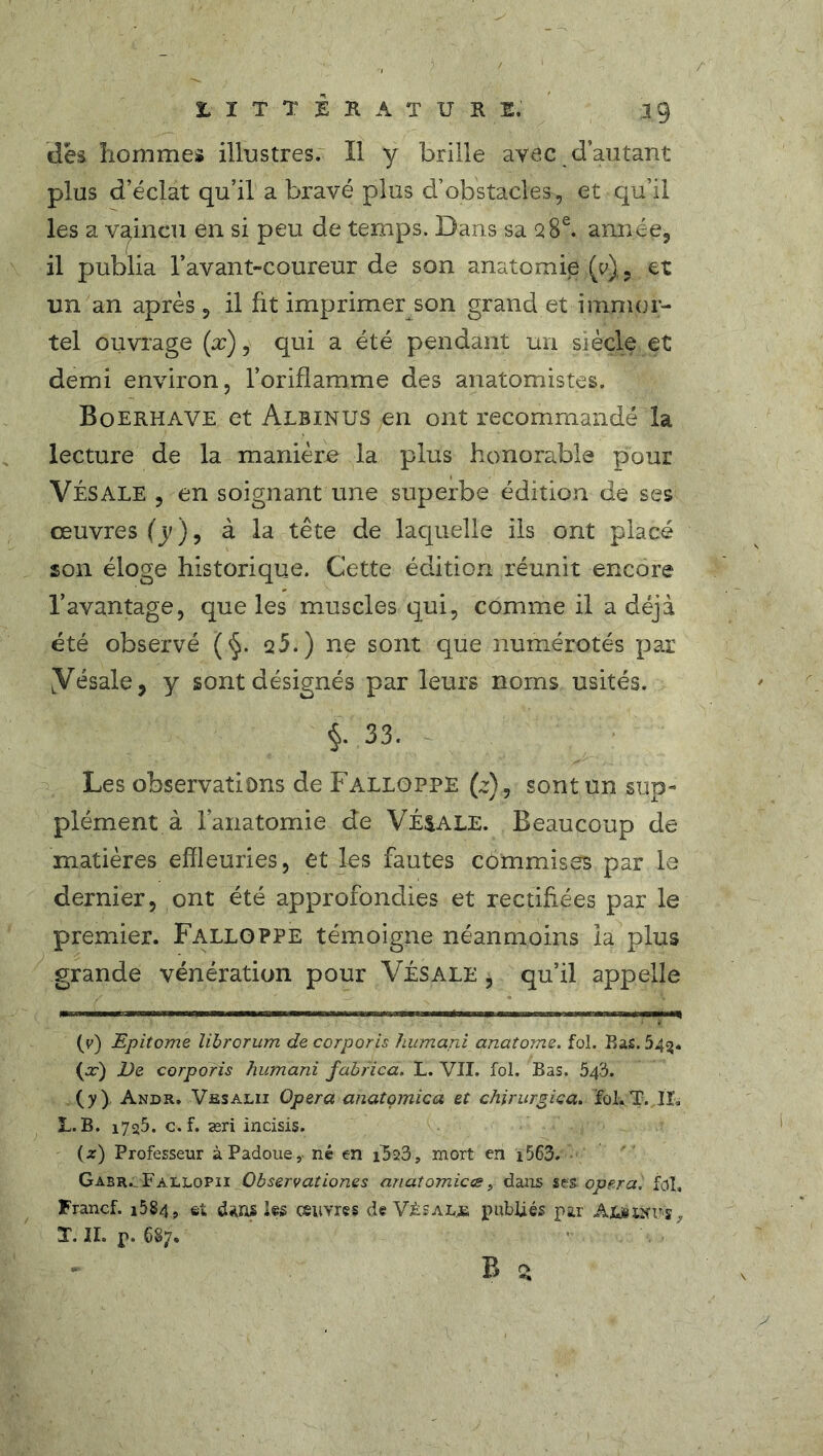 LITTERATURE. 39 des hommes illustres. Il y brille avec d’autant plus d’éclat qu’il a bravé plus d’obstacles, et qu’il les a vaincu en si peu de temps. Dans sa 28e. année, il publia l’avant-coureur de son anatomie (0)., et un an après, il fit imprimer son grand et immor- tel ouvrage (æ), qui a été pendant un siècle et demi environ, l’oriflamme des anatomistes. Boerhave et Albinus en ont recommandé la lecture de la manière la plus honorable pour VÉSALE , en soignant une superbe édition de ses œuvres (y), à la tête de laquelle ils ont placé son éloge historique. Cette édition réunit encore l’avantage, que les muscles qui, comme il a déjà été observé (§. q5.) ne sont que numérotés par yésale, y sont désignés par leurs noms usités. §. 33. Les observations de Falloppe (z), sont un sup- plément à l’anatomie de VÉNALE. Beaucoup de matières effleuries, et les fautes commises par le dernier, ont été approfondies et rectifiées par le premier. Falloppe témoigne néanmoins la plus grande vénération pour Vésale , qu’il appelle () Epitome librorum de corporis humani anatome. fol. Bas. 54$. (or) jVe corporis humani fabfica. L. VII. fol. Bas. 543. (y) . Andr. Vesalii Opéra anatomie a et chirurgica. foi. T. IL L. B. 1725. c.f. æri incisis. (z) Professeur à Padoue,. né en i523, mort en 1563. Gabr. Fallopii Observationes anatomicæ, dans ses. opéra', fol, Francf. i584 , et dans ks œuvres de Vjèsal.jb publiés par Ajkxtfrs ,