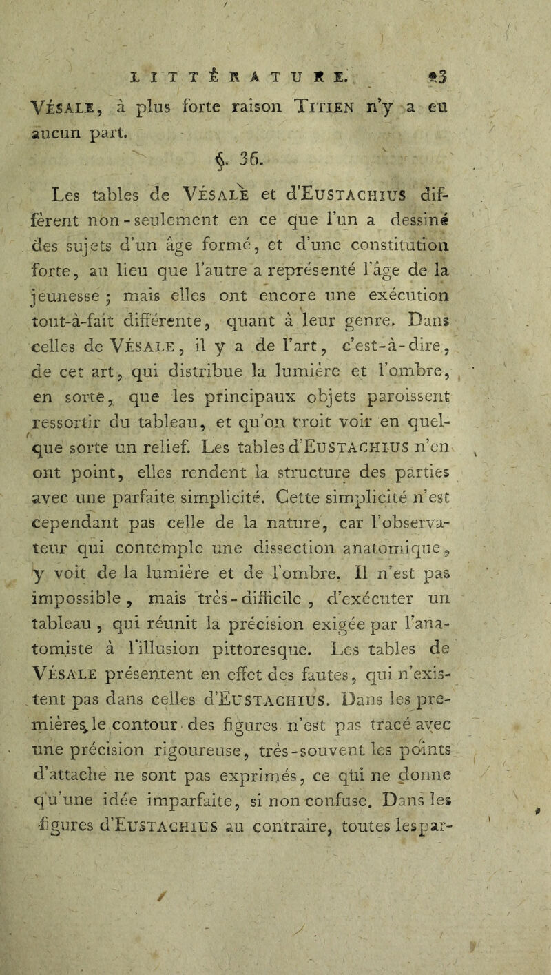 LITTÉRATURE. Vis ale, à plus forte raison Titien n’y a eü aucun part. $. 36. Les tables de VÉSALE et d’EuSTACHJUS dif- fèrent non - seulement en ce que l’un a dessiné des sujets d’un âge formé, et d’une constitution forte, au lieu que l’autre a représenté l’âge de la jeunesse ; mais elles ont encore une exécution tout-à-fait différente, quant à leur genre. Dans celles de VÉSALE, il y a de l’art, c’est-à-dire, de cet art, qui distribue la lumière et l’ombre, en sorte, que les principaux objets paroissent ressortir du tableau, et qu’on croit voir en quel- que sorte un relief. Les tables d’EusTachlus n’en ont point, elles rendent la structure des parties avec une parfaite simplicité. Cette simplicité n’est cependant pas celle de la nature, car l’observa- teur qui contemple une dissection anatomique, y voit de la lumière et de l’ombre. Il n’est pas impossible, mais très - difficile , d’exécuter un tableau , qui réunit la précision exigée par l’ana- tomiste à 1 illusion pittoresque. Les tables de VÉSALE présentent en effet des fautes , qui n’exis- tent pas dans celles d’EuSTACHiÜS. Dans les pre- mières,, le contour des figures n’est pas tracé avec une précision rigoureuse, très-souvent les points d’attache ne sont pas exprimés, ce qui ne donne qu’une idée imparfaite, si non confuse. Dans les figures d’EuSTAGHiUS au contraire, toutes lespar- /