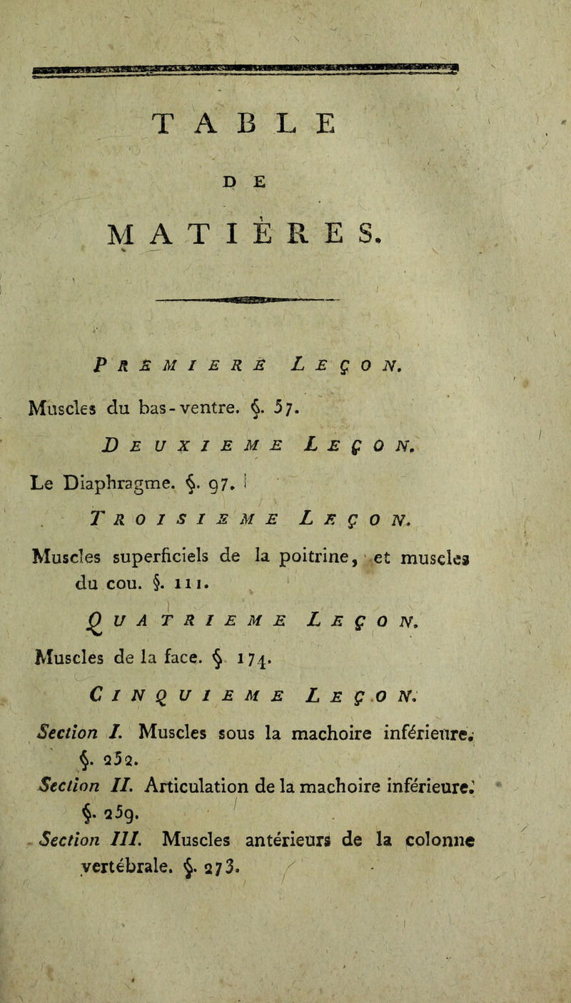 TABLE D E MATIÈRES* Première Leçon. Muscles du bas-ventre. §. 5;. Deuxieme Leçon, Le Diaphragme. 97. 1 Troisième Leçon, Muscles superficiels de la poitrine, et muscles du cou. §. 111. Quatrième Leçon. Muscles de la face. § 174. Cinquième Leçon. Section /. Muscles sous la mâchoire inférieure. §. 252. Section IL Articulation de la mâchoire inférieure. §• 25g. Section III. Muscles antérieurs de la colonne vertébrale. $.273. 1