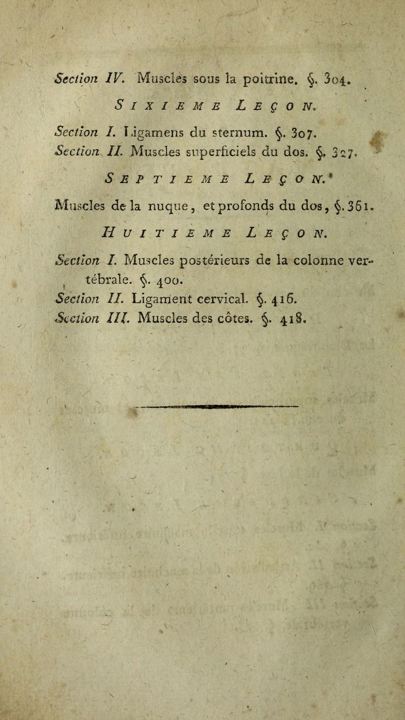 Sixième Leçon. Section I. Ligamens du sternum. §. 3o7. Section IL Muscles superficiels du dos. §, 3 c7. Septième Leçon.* Muscles delà nuque, et profonds du dos, 361. Huitième Leçon. Section I. Muscles postérieurs de la colonne ver- tébrale. §. 400. Section IL Ligament cervical. 416. Section III. Muscles des côtes. 418. r