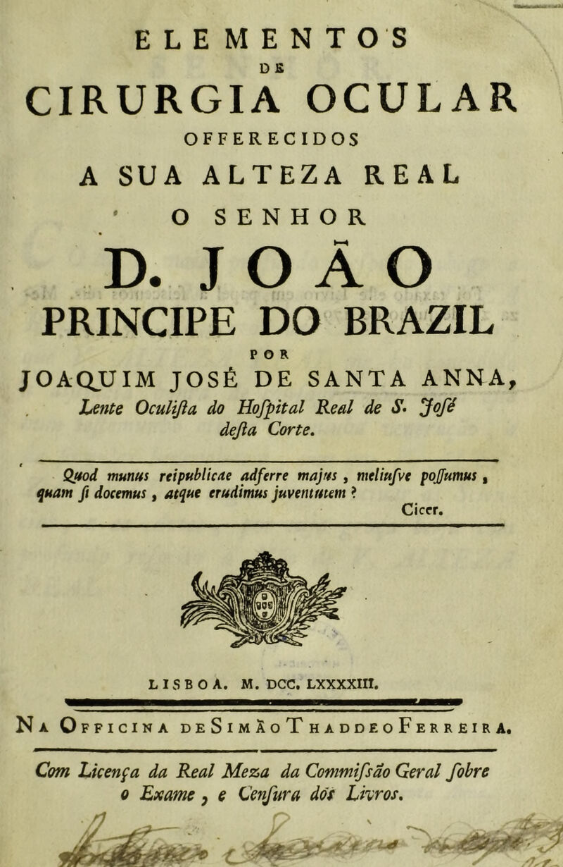 ELE MENTOS CIRURGIA OCULAR OFFERECIDOS A SUA ALTEZA REAL ' O SENHOR D. J O Â O príncipe do brazil POR JOAQUIM JOSÉ DE SANTA AN NA, Lente Oculifta do Hojpital Real de «Sr- Jofé dejia Corte. Qttod munus reipttbitcae adferre majtts , meliufve pojfumus quam ft docemus, atque erudtmus juventutm ? Ciccr. LISBOA. M. DCC. LXXXXIII. Na Officina deSimÂoThaddeoFerreira. Com Licença da Real Meza da Commifsão Geral fobre o Exame y e Cenfura dos Livros.