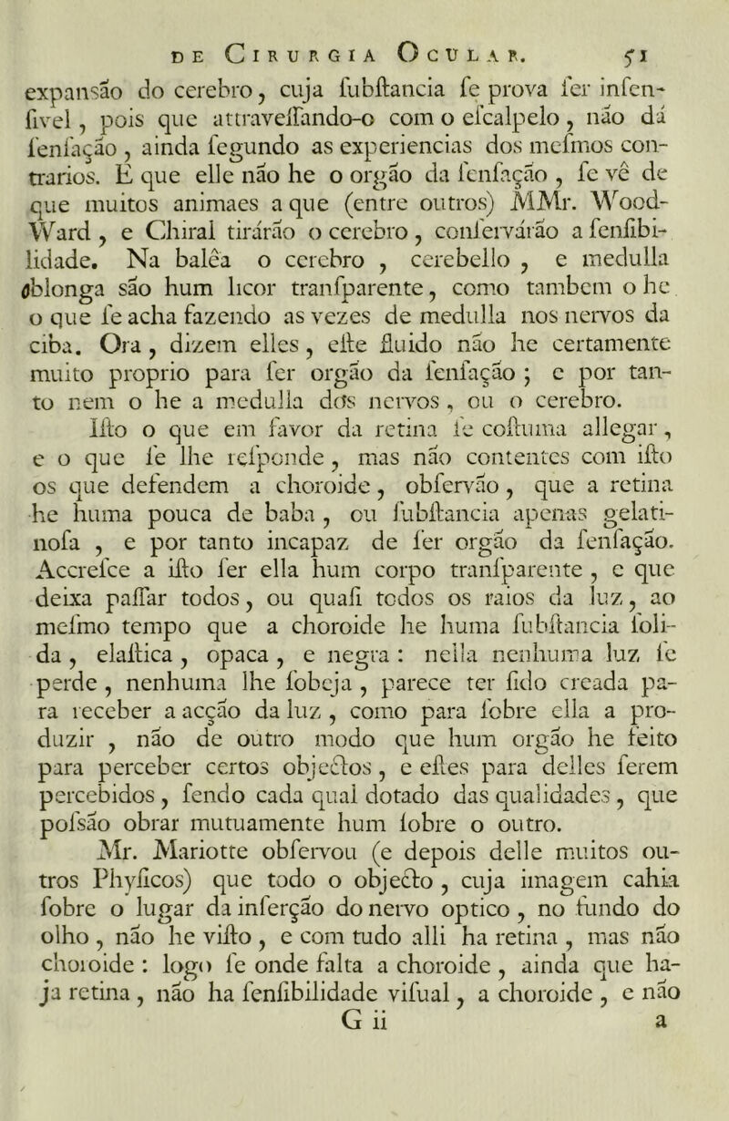 expansão do cerebro, cuja fubftancia fe prova ler infen- fivel, pois que attraveíTando-o com o efcalpelo, não dã íenfação , ainda fegundo as experiencias dos mefmos con- trarios. É que elle não he o orgão da íenfação , le vê de que muitos animaes a que (entre outros) MMr. Wood- Ward , e Chirai tirarão o cerebro , confervárao a fcnfibi- lidade. Na balêa o cerebro , cerebello , e medulla óblonga são hum licor tranfparente, como também o he o que fe acha fazendo as vezes de medulla nos nervos da ciba. Ora , dizem elles, efte fluido nao he certamente muito proprio para fer orgão da Íenfação ; e por tan- to nem o he a medulla dos nervos , ou o cerebro. Ifto o que em favor da retina fe coftuma allegar, e o que fe lhe refponde, mas não contentes com ifto os que defendem a choroide, obfervão, que a retina he huma pouca de baba , ou fubftancia apenas gelati- nofa , e por tanto incapaz de fer orgão da fenfação. Accrefce a ifto fer ella hum corpo tranfparente , e que deixa paliar todos, ou quaíl todos os raios da luz , ao mefmo tempo que a choroide lie huma fubftancia ioli- da y elaftica , opaca , e negra : neüa nenhuma luz le perde, nenhuma lhe fobeja , parece ter lido creada pa- ra receber a acção da luz , como para fobre ella a pro- duzir , não de outro modo que hum orgão he feito para perceber certos objeclos, e eftes para deiles ferem percebidos , fendo cada qual dotado das qualidades , que polsão obrar mutuamente hum íobre o outro. Mr. Mariotte obfervou (e depois delle muitos ou- tros Phyílcos) que todo o objecto , cuja imagem cahk fobre o lugar da inferção do nervo optico, no fundo do olho , não he vifto , e com tudo alli ha retina , mas não choioide : logo fe onde falta a choroide , ainda que ha- j* retina , não ha fenllbilidade vifual, a choroide , e não G ii a