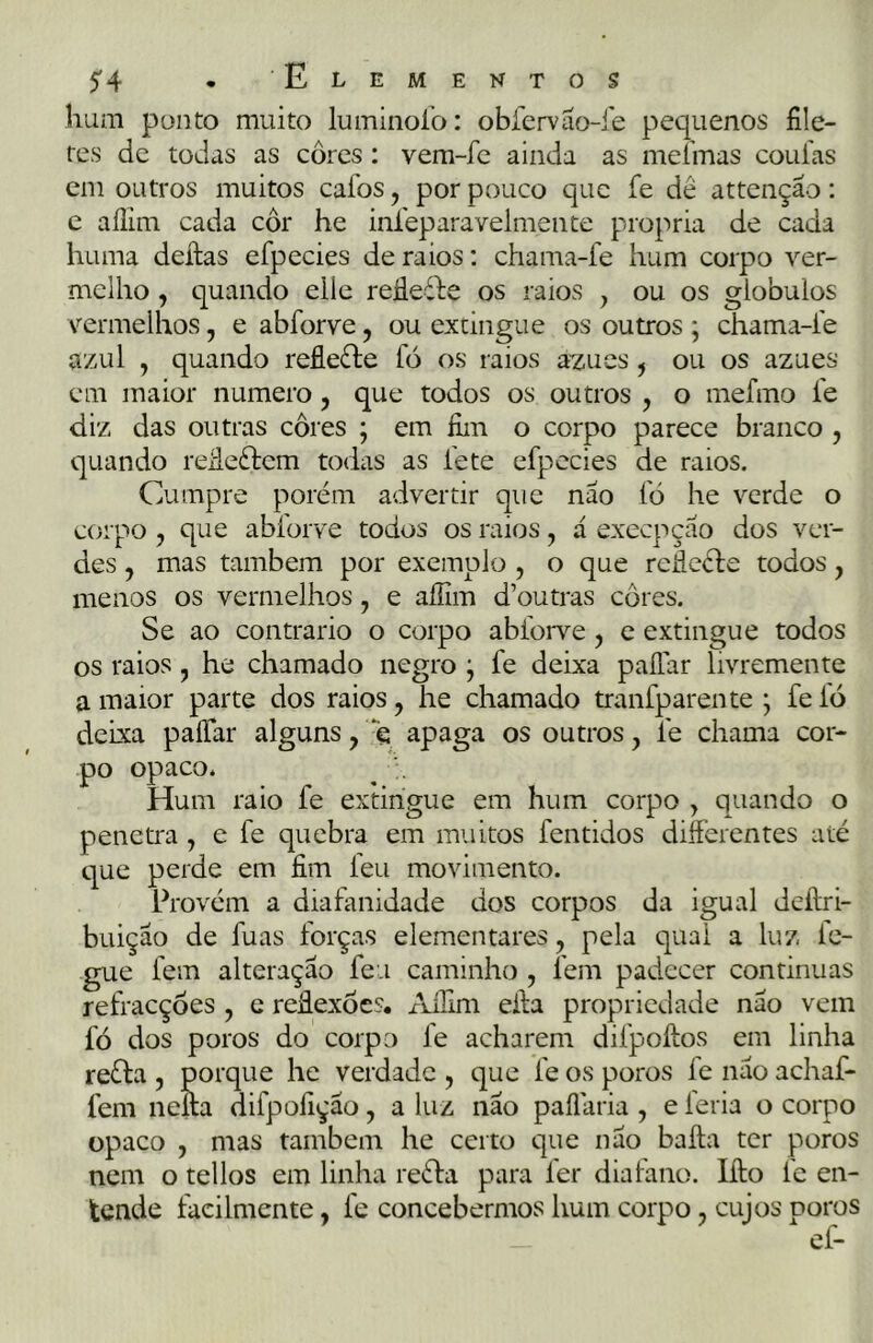 hum ponto muito luminofo: obfervão-fe pequenos file- tes de todas as cores: vem-fe ainda as mefmas coufas em outros muitos cafos, por pouco que íe dé attenção: e aífim cada cor he infeparavelmente própria de cada huma deílas efpecies de raios: chama-fe hum corpo ver- melho , quando eile reáefte os raios , ou os giobuios vermelhos, e abforve, ou extingue os outros ; chama-fe azul , quando reflefte fó os raios azues, ou os azues cm maior numero, que todos os outros , o mefmo í'e diz das outras cores ; em fim o corpo parece branco , quando reileélem todas as fete efpecies de raios. Cumpre porém advertir que não fò he verde o corpo , que abforve todos os raios , á exeepção dos ver- des , mas também por exemplo , o que reíleéle todos, menos os vermelhos, e aífim d’outras cores. Se ao contrario o corpo abforve, e extingue todos os raios , he chamado negro j fe deixa paílar livremente a maior parte dos raios, he chamado tranfparente j feio deixa paílar alguns, ç apaga os outros, fe chama cor- po opaco. Hum raio fe extingue em hum corpo , quando o penetra, e fe quebra em muitos fentidos differentes até que perde em fim leu movimento. Provém a diafanidade dos corpos da igual deílri- buição de fuas forças elementares, pela qual a luz le- gue fem alteração feu caminho , lem padecer continuas refracçóes , e reflexões. Aífim eifa propriedade não vem fó dos poros do corpo fe acharem difpoftos em linha reéla , porque he verdade , que fe os poros fe não achaf- fem nella difpofição, a luz não paílaria , e feria o corpo opaco , mas também he certo que não baila ter poros nem o tellos em linha reéta para ler diafano. lílo ie en- tende facilmente, fe concebermos hum corpo, cujos poros
