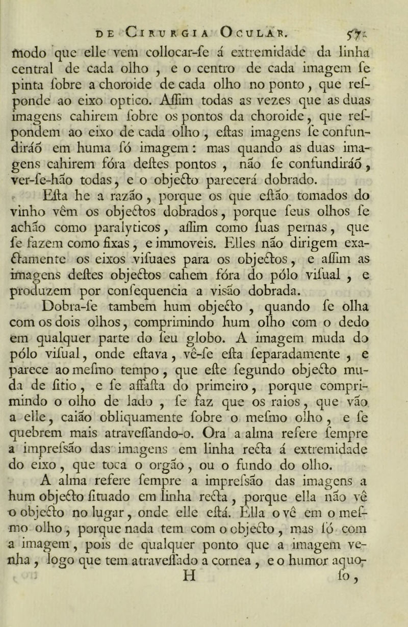 modo que elle vem collocar-fe á extremidade da linha central de cada olho , e o centro de cada imagem fe pinta fobre a choro ide década olho no ponto, que ref- ponde ao eixo optico. AíTim todas as vezes que as duas imagens cahirem íobrc os pontos da choro ide, que rei- pondem ao eixo de cada olho , eftas imagens fe confun- dirão em huma fó imagem: mas quando as duas ima- gens cahirem fóra deftes pontos , não fe contundirão, ver-fe-háo todas, e o objeffo parecerá dobrado. Efta he a razão, porque os que eftão tomados do vinho vem os objeffos dobrados, porque feus olhos le acháo como paralyticos, allim como íuas pernas, que fe fazem como fixas, e immoveis. Elles não dirigem exa- £famente os eixos vifuaes para os objeftos, e aífim as imagens deftes objecios cahem fóra do pólo vifual , e produzem por confequencia a visão dobrada. Dobra-fe também hum objeffo , quando fe olha com os dois olhos, comprimindo hum olho com o dedo em qualquer parte do feu globo. A imagem muda do pólo vifual, onde eftava, vê-fe efta feparadamente , e parece aomefmo tempo, que efte legundo objeflo mu- da de íitio , e fe afíafta do primeiro, porque compri- mindo o olho de lado , fe taz que os raios, que vão a elle, caiao obliquamente fobre o mefmo olho , e fe quebrem mais atraveífando-o. Ora a alma refere íempre a impreísao das imagens em linha reffa á extremidade do eixo, que toca o orgão, ou o fundo do olho. A alma refere fempre a imprefsao das imagens a hum objeffo fituado em linha refla, porque ella não vê o objefio no lugar, onde elle eftá. Ella ove em o mef- mo olho, porque nada tem com o objetlo, mas ÍÓ com a imagem, pois de qualquer ponto que a imagem ve- nha , logo que tem atraveilado a córnea , e o humor aquo^ H fo,