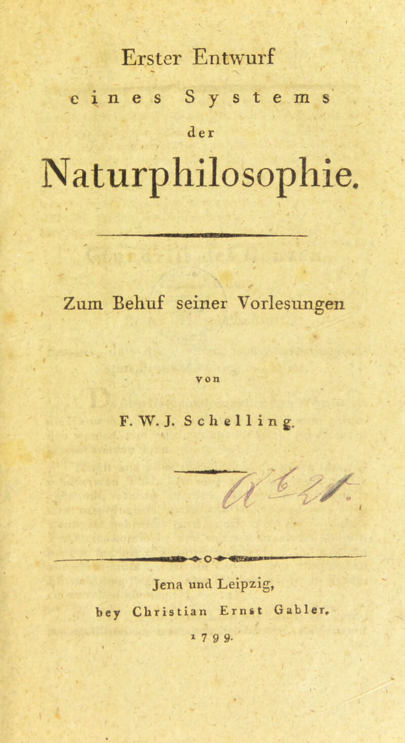 Erster Entwurf eines Systems der * * Naturphilosophie. Zum Behuf seiner Vorlesungen , » von F. W. J. S c h e 1 1 i n g. i Jena und Leipzig, bey Christian Ernst Gabler, » 7 9 9- \ I