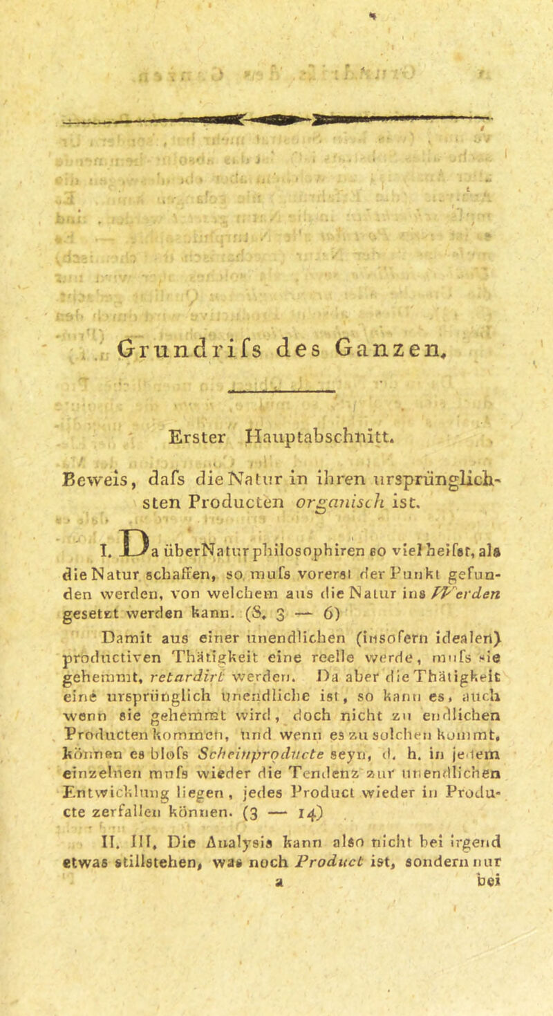 # ,Grundrifs des Ganzen, Erster Hauptabschiiitt. Beweis, <3afs die Natur in ihren ursprünglichi- sten Producten orgajiisth ist, I. D a überNatur philosophiren eo viel heJfer, ala die Natur schäften, so mufs vorersi dei’Puiiki gefun- den werden, von welchem aus die Natur ins Pf'^evden gesetEt werden kann. (S, S 6) Damit aus einer unendlichen (insorern idealen) productiven ThMtigkeit eine reelle werde, rmifs sie gehemmt, retardirL werden. Da aber dieThäiigkeit eine ursprünglich unendliche ist, so kann es. auch wenn sie gehemmt wird, doch nicht zu endlichen Producten kommen, und wenn es zu solchen konimt, können es blofs Scheitiproducte seyn, d, h. in jenem einzelnen mufs wieder die Tendenz zur unendlichen Entwicklung liegen, jedes Product wieder in Produ- cte zerfallen können. (3 — 14) II. III, Die Analysis kann alin nicht hei irgend etwas Stillstehen, was noch Product ist, sondern nur a bei