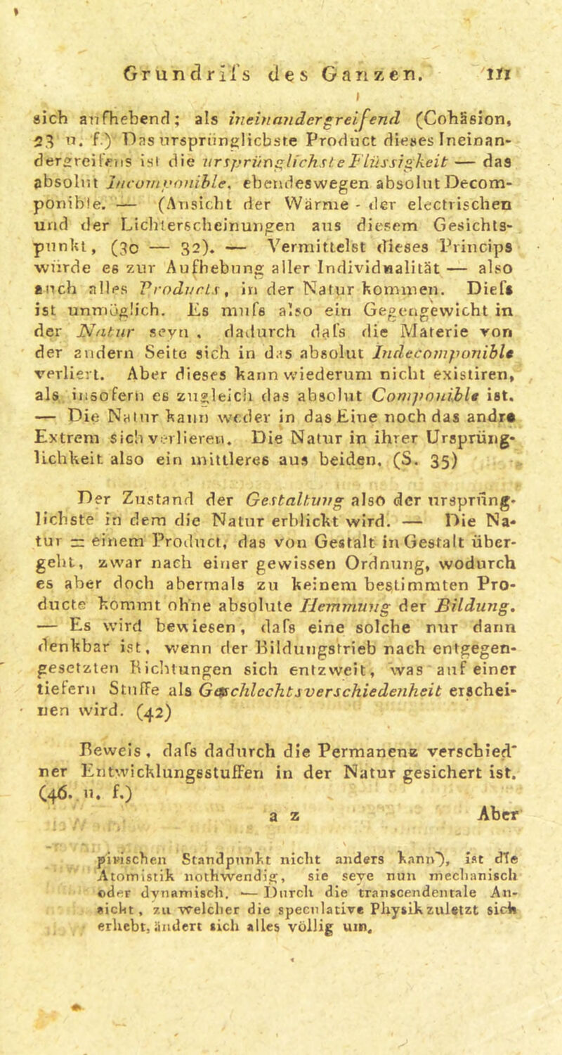 I sich anfheben(1; als meinmidergreifend (Cohäsion, 23 f.)' Das nTspriinglicbste Product dieses Ineinan- dergreifeiis ist die iir^priin^lichsleFlüssigkeit— das absolut J/icur/tyofiihle, ebendeswegen absolutDecom- ponible. — (Atisicbt der Warme - der electrischen und der Lichlerscheinungen aus diesem Gesichls- piinlu, (3o — 32). — Vermittelst dieses Princips wurde es zur Aufhebung aller Individualität — also auch alles VrodurLs, in der Natur Kommen. Dief» ist unmöglich. Jis mufs also ein Gegengewicht in der Natur seyu , dadurch dafs die Materie ron der andern Seite sich in das abgolut Indecornponiblt verliert. Aber dieses Kann wiederum nicht existiren, als, insofern es zugleicli das absolut Conijwnible ist. — Die Natur Kann weder in das Eine noch das andr« Extrem sich v:;-rlierei.i. Die Natur in ihrer Ursprüiig- lichheit also ein mittleres aus beiden. (S. 35) Der Zustand der Gestalhvag also der ursprung- liebste in dem die Natur erblickt wird. — Die Na- tur — einem Product, das von Gestalt in Gestalt über- geht, zwar nach einer gewissen Ordnung, wodurch es aber doch abermals zu Keinem bestimmten Pro- ducts Kommt ohne absolute Tiemmmig der Bildung. — Es wird bewiesen, dafs eine solche nur dann denkbar ist, Vv'enn der Pilduiigstrieb nach entgegen- gesetzten Bicluungen sich entzweit, was auf einer tiefem StnfTe als Getschlechbsverschiede?iheit erschei- nen wird. (42) Beweis , dafs dadurch die Permanenz verschied' ner Ent’.vicKlungsstufFen in der Natur gesichert ist. C46..U. f.) a z Aber pipiscben Standpnnbt nicht anders Kann), i.st dTe Atomistik nothwendi?, sie seye nun mechanisch eder dynamisch. ■— Durch die transcendeiitale An- eicht, zu Welcher die speculative Physik zuletzt sick erhebt, ändert sich alles völlig um.