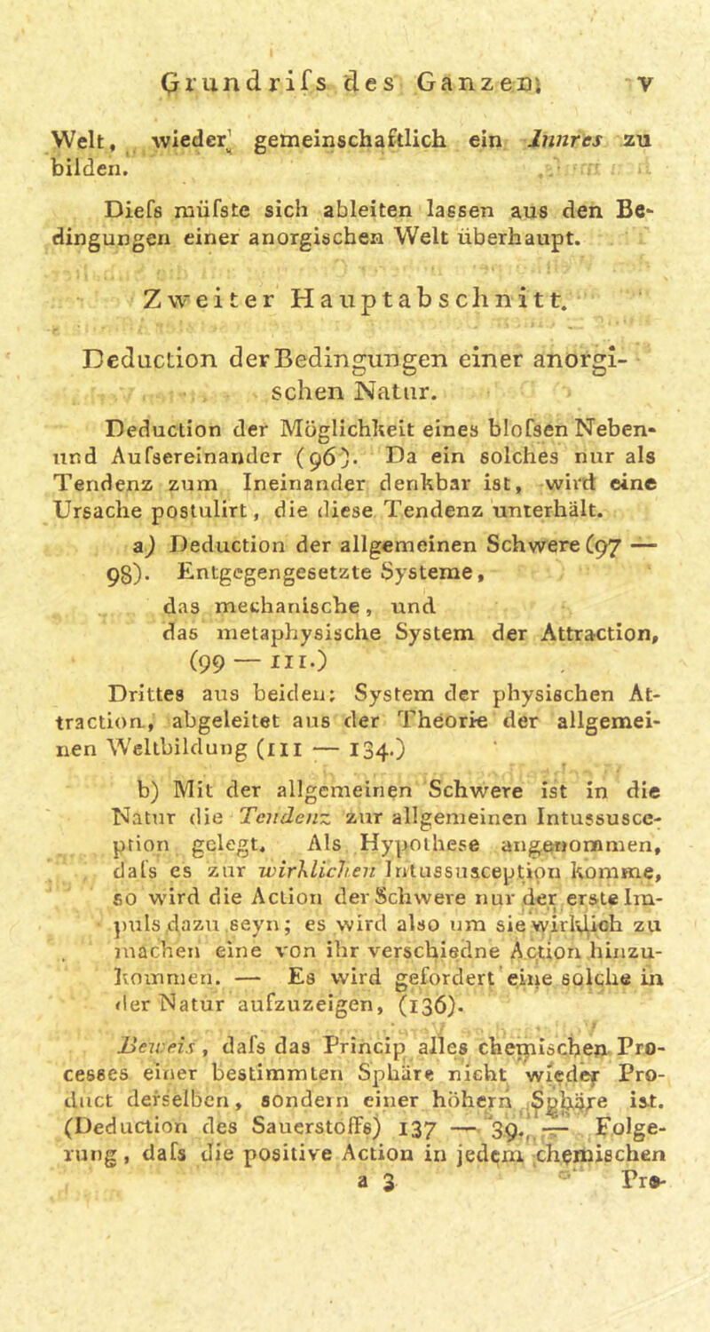 Welt, Avieder’ gemeinschaftlich ein Innres zu bilden. Diefs raüfste sich ableiten lassen aus den Be- dingungen einer anorgischen Welt überhaupt. Zweiter Hauptabsclinitt. Deducdon der Bedingungen einer anorgi- schen Natur. Deduction der Möglichlieit eines blofsen Neben- und Aufserelnander (96). üa ein solches nur als Tendenz zum Ineinander denkbar ist, wii'd eine Ursache postulirt, die diese Tendenz unterhält. Deduction der allgemeinen Schwere (97 — 98)’ Entgegengesetzte Systeme, das methanische, und das metaphysische System der Attraction, (99 —iir.) Drittes aus beiden: System der physischen At- traction., abgeleitet ans der Theorie der allgemei- nen Wellbildung (m — 134.) b) Mit der allgemeinen Schwere ist in die Natur die Tendenz zur allgemeinen Intussusce- ption gelegt. Als Hypothese angei»or»men, dais es zur wirhlichen Irilussuaception komme, so wird die Action der Schwere nur der erste Im- ])uls dazu seyn; es wird also um siewirlvj^oh zu machen eine A'on ihr verschiedne A.qtion hinzu- Ivomnien. — Es wird gefordert eine solche in <!er Natur aufzuzeigen, (136). X Beweis , dafs das Princip alles chemische». Pro- cesses einer bestimmten Sphäre nicht wiedef Pro- duct derselben, sondern einer hiihern ist. (Deduction des Sauerstoffs) 137 —'39,^-Tr- Folge- rung , dafs die positive Action in jedtfm [Chemischen a 3 Pr»-