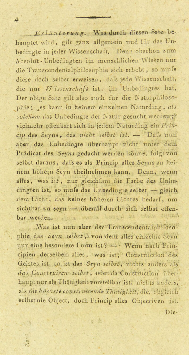 I / JLr.läuterun g. Was durch diesen Sat« be- hauptet wird, gilt ganz allgemein und für das Un- bedingte in jeder Wissenschaft. Denn obscbon zum Absolut - Unbedingten im menschlichen Wissen nur die Tvansccndenlalphilosopliie sich cibebt, so mufs diese doch selbst erweisen, dafs jede Wissenschatt, die nur TT isseiiscliajb ist, ihr Unbedingtes hat. Der obige Satz gilt also auch für die Naturphiloso- phie* bann in beinern einzelnen Naturding, als solchem das Unbedingte der Natur gesucht werden ;’’ vielmehr offenbart sich in jedem Naturding ein Priu- cip des Seyns, das iiichb selbst ist. — Dafs nun aber das Unbedingte überhaupt nicht rtnter dem Prädicat des Seyns gedacht werden bönnc, folgt von selbst daraus, dafs es als Princip alles Seyns an bei- nern hohem Seyn thellnehmen bann. Denn, wenn alles, was ist, nur glelchfam die Farbe des Unbe- dingten ist, so mufs das Unbedingte selbst — gleich dem Licht, das keines höheren Lichtes bedarf, um sichtbar zu seyn —^..überall durch sich selbst olfen- bar werden. - ' . Was ist nun aber dsr Transcendcntalphiröso- pbie das Seyn selbst von dem alles einzelne Seyn nur eine besondere Form ist? — ■ Wenn nach Frin- cipieri derselben alles, was ist; Construclion des Geistes, ist, s/) ist das Seyn seihst ^ nichts anders als das Construireif seihst, oder-da Constrnctiou über- hanptnuralsThiitigbeitvorstellbar ist, nichts anders, als die höchste coustruirende Thätißkdil, die, ob' ■U'ich selbst nie Object, doch Princip alles übjecliven ist.