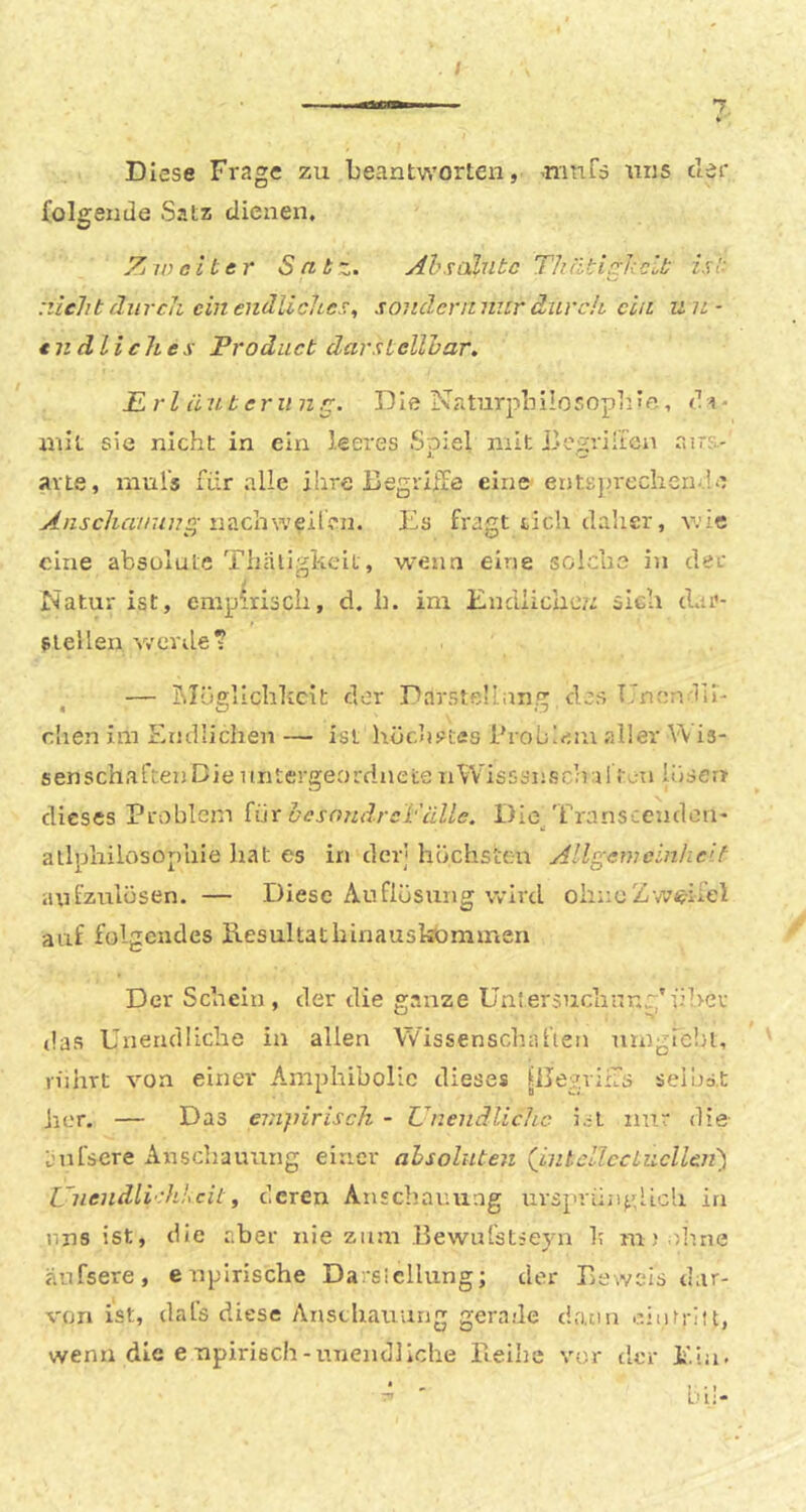 / Diese Frage zu beantworten, 'ninfs uns der {olgende Satz dienen. Zjinelter Sabz. Ahsalubc ThätigkcLb isb fhirch ein endliches, sondcrrtniir diivch ein un- endliches Product darstellhar. prl iiuteriin^. Die Naturpbilosopbifi, di* mit sie nicht in ein leeres Spiel mit ilogriii'en airs- avte, muls für alle ihre Begriffe eine entsjjrcchen-.ie y^/zj-cZin/zn/?«-nachweilen. Bs fragt ticli dalier, wie eine absulute Tliäligkeit, wenn eine solche in der Natur ist, empirisch, d. h. im Endlichezz sich dar- slellen v/erde? — jMüellchhcit dor Darstellnn.^; des Uneniü- dien im Endlichen — ist hüchs=Cfis Brobiaiu aller \\ is- senschaftenDie untergeordnete nWisssnsdril tau liiseu dieses Problem iüx hcsn7uircVüUe. Die/rranscenden' allphilosophie liat es in der] hüchsten Allgemeinheit aufzuiüsen. — Diese Auflüsuiig wird ohne Z weifel auf folgendes ilesultathinausbommen Der Schein, der die ganze Untersuchnr.g’ühev das Unendliche in allen Wissenschaften umgrcbi, viihrt von einer Amphibolic dieses [iJegvilTs seihst her. — Das empirisch - Unendliche i.U nur die aufsere Anschauung einer ahsolnten (^intclIccLucllen') Unendlichheil, deren Anscliauung urspriin^dich in uns ist, die aber nie zum Bewnfstieyn It mi olme anfsere, enpirische Darsicllung; der Beweis dar- ren ist, dafs diese Anschauung gerade drum ointritt, wenn die e upirisch-unendliche ileihc vor der Bia-