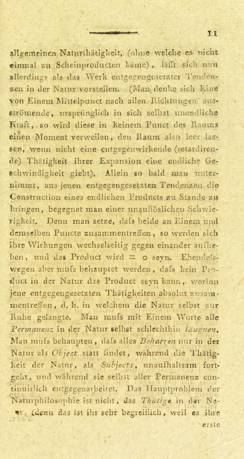 n allgemeinen NatutLhatiglieit, (olnie weicbe es Tiicht einmal zii Sclieinprotlucten Iväme) , lälTt sieb allerctiiigs als das Werk en!-ge?:engesetztcr Tenden- zen in der Natur vorstellen. (Man. denke sich Line von Einem. Mittelpunct nach allen llichtnngen aus- i etrömende, ursprünglich in sich selbst uneMdliche Kraft, so wird diese in keinem Punct des Piaums einen Moment verweilen, den llaum also leer las- sen, v/enn nicht eine entgegenwirkende (retardiren- de) Thätigkeit ihrer Expansion eine endliche Ge- schwindigkeit giebt). Allein so bald mau unter- nimmt, ans jenen entgegengesetzten Tendenzen die Construction eines endlichen I’rodncts zu Stande Z4 bringen, begegnet man einer unauflöslichen Schwie- rigkeit, Denn man setze, dals beide an Einem und demselben Puncte zusammen treffen, so weixlen sich Ihre Wirkungen wechselseitig gegen einander au flie- hen , und das Product wird — o seyn, Ebcndels- v/egeu aber mufö behauptet Vv'erden, dafs kein Pro- duct in der Natur das Product seyn kann, worinu jene entgegengesetzten Thätigkeiten absolut Zusam- mentreffen, d. b. in welchem die Natur selbst zur Kühe gelangte. Man mufs mit Einem Worte alle Vermaiienz in der Natur selbst scbicclitbiu läusiieu» Man muls behaupten, dals alles Ueharren nur in der Natur als Object statt nudet, Avährend die Tbätig- lieit der Natur, als Snhjects, unaufhaltsam fort- gebt, und während sie selbst aller Permanenz con- tinuiiUcb eutgegenarbeitet. D.is Hauptproblem der Naturphilosophie ist niclil , das Thütigg in dar Na- nr, (ticnii das ist ihr sehr begreiflich, weil es ihre erste