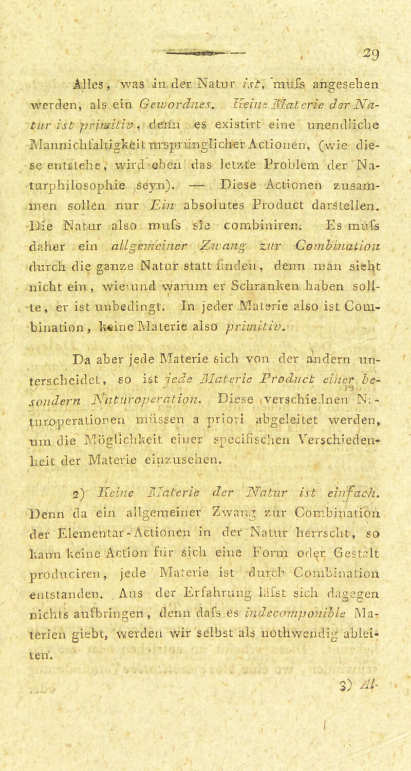 Alles, was in.der Natur /.ff,’mufs angesehen werden, als ein Geivordnes. Iteui's.Slaterie dsr Na- tur ist primitiv , dehn es existirt eine unendiicbe JMannicbl'alugheit ursprünglicher Actionen, (wie die- se entstehe, wird oben das letzte Problem der N.a- turphilosophie seyn). — Diese Actionen zusam- men sollen nur Jl.in absolutes Product darstellen. Die Natur also mufs sie combiniren. Es müfs daher ein allgemeiner Zwang zur Comhination durch die ganze Natur statt finden, denn man sieht nicht ein, wie-und warum er Schranken haben soll- t -te, er ist unbedingt. In jeder Materie also ist Com- bination, k«:ine klaterie also primitiv. Da aber jede Materie sich von der andern un- terscheidet, so ist iede hlaterie Product eine^r hc- sondern Nnturopcratioii. Diese tverschie.lnen N; - turnperatioren müssen a priori abgeleitet werden, um die Möglichkeit einer specifisclien Verschieden- heit der Materie einzusehen. 2) Keine Naterie der Natur ist einfacdi. Denn da ein allgemeiner Zwang zur Comhination der Elementar-Actionen in der Natirr herrscht, so kann keine Action fiir sich eine Form od^u Gest.ilt procluciren, jede Materie ist durch Comhination entstanden. Aus der Erfahrung liifst sich dagegen nichts aufbringen, denn dafs es indecomponihle Ma- terien giebt, werden wir selbst als nothvvcndig ablei- 3) dl- • / len.